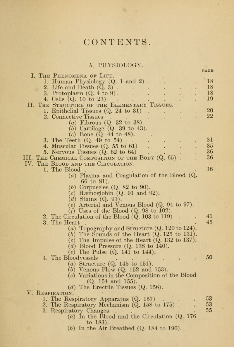 CONTENTS. A. PHYSIOLOGY. PAGE I. The Phexomexa of Life. 1. Human Physiology (Q. 1 and 2) . . . . ' 18 2. Life and Death (Q. 3) 18 3. Protoplasm (Q. 4 to 9) 18 4. Cells (Q. 10 to 23) 19 II. The Structure of the Elementary Tissues. 1. Epithelial Tissues (Q. 24 to 31) . . . . 20 2. Connectiye Tissues . . .... 22 (a) Fibrous (Q. 32 to 38). (h) Cartilage (Q. 39 to 43). (c) Bone (Q. 44 to 48). - 3. The Teeth (Q. 49 to 54) 31 4. Muscular Tissues (Q. 55 to 61) . . . . 35 5. Nervous Tissues (Q. 62 to 64) . . . . 36 III. The Chemical Composition of the Body (Q. 65) . . 36 lY. The Blood and the Circulation. 1. The Blood 36 (a) Plasma and Coagulation of the Blood (Q. 66 to 81). (6) Corpuscles (Q. 82 to 90). (c) Haemoglobin (Q. 91 and 92). (d) Stains (Q. 93). (e) Arterial and Venous Blood (Q. 94 to 97). (/) Uses of the Blood (Q. 98 to 102). 2. The Circulation of the Blood (Q. 103 to 119) . . 41 3. The Heart 45 (a) Topography and Structure (Q. 120 to 124). (b) The Sounds of the Heart (Q. 125 to 131). (c) The Impulse of the Heart (Q. 132 to 137). (d) Blood Pressure (Q. 138 to 140). (e) The Pulse (Q. 141 to 144). 4. The Bloodvessels ...... 50 (a) Structure (Q. 145 to 151). (b) Venous Flow (Q. 152 and 153). (c) Variations in the Composition of the Blood (Q. 154 and 155). (d) The Erectile Tissues (Q. 156). V. Respiration. 1. The Respiratory Apparatus (Q. 157) ... 53 2. The Respiratory Mechanism (Q. 158 to 175) . . 53 3. Respiratory Changes ...... 55 (a) In the Blood and the Circulation (Q. 176 to 183).
