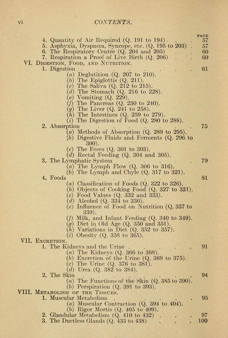 PAGE 4. Quantity of Air Required (Q. 191 to 194) . . 57 5. Asphyxia, Dyspnoea, Syncope, etc. (Q. 195 to 203) . 57 6. The Respiratory Centre (Q. 204 and 205) . . 60 7. Respiration a Proof of Live Birth (Q. 206) . . 60 VI. Digestion, Food, and Nutrition. 1. Digestion . . . ..... 61 (a) Deglutition (Q. 207 to 210). {h) The Epiglottis (Q. 211). (c) The Saliva (Q. 212 to 215). id) The Stomach (Q. 216 to 228). (e) Vomiting (Q. 229). (/) The Pancreas (Q. 230 to 240). (gr) The Liver (Q. 241 to 258). Qh) The Intestines (Q. 259 to 279). 1%) The Digestion of Food (Q. 280 to 288). 2. Absorption ....... 75 (a) Methods of Absorption (Q. 289 to 295). {h) Digestive Fluids and Ferments (Q. 296 to 300). (c) The Feces (Q. 301 to 303). Id) Rectal Feeding (Q. 304 and 305). 3. The Lymphatic System ..... 79 \a) The Lymph Flow (Q. 306 to 316). (6) The Lymph and Chyle (Q. 317 to 321). 4. Foods 81 (a) Classification of Foods (Q. 322 to 326). (6) Objects of Cooking Food (Q. 327 to 331). (c) Food Values (Q. 332 and 333). {d) Alcohol (Q. 334 to 336). (e) Influence of Food on Nutrition (Q. 337 to 339). (/) Milk, and Infant Feeding (Q. 340 to 349). ig) Diet in Old Age (Q. 350 and 351). Qi) Variations in Diet (O. 352 to 357). {%) Obesity (Q. 358 to 365). VII. Excretion. 1. The Kidnevs and the Urine . . . . . 91 (a) the Kidneys (Q. 366 to 368). (6) Excretion of the Urine (Q. 369 to 375). (c) The Urine (Q. 376 to 381). {d) Urea (Q. 382 to 384). 2. The Skin 94 (a) The Functions of the Skin (Q. 385 to 390). (6) Perspiration (Q. 391 to 393). VIII. Metabolism of the Tissues. 1. Muscular Metabolism ...... 95 (a) Muscular Contraction (Q. 394 to 404). (&) Rigor Mortis (Q. 405 to 409). 2. Glandular Metabolism (Q. 410 to 432) ... 97 3. The Ductless Glands (Q. 433 to 438) . . .100