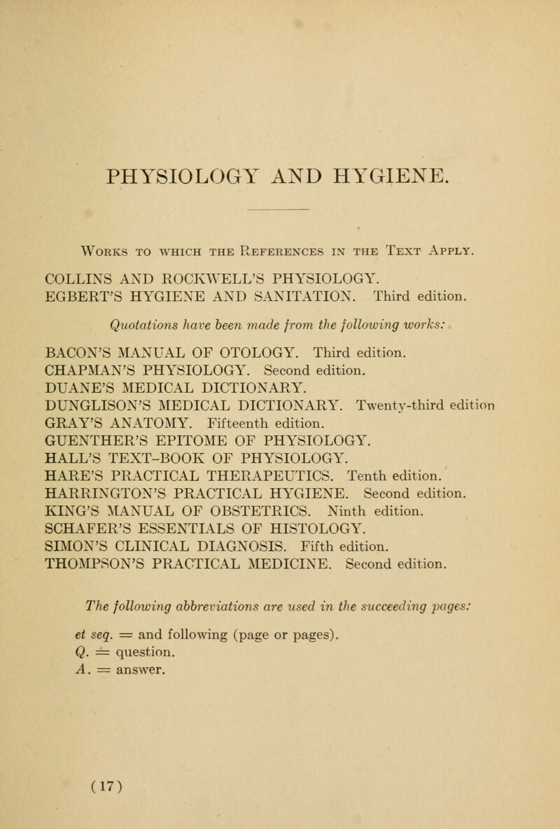 Works to which the References in the Text Apply. COLLINS AND ROCKWELL'S PHYSIOLOGY. EGBERT'S HYGIENE AND SANITATION. Third edition. Quotations have been made from the following works: BACON'S MAxVUAL OF OTOLOGY. Third edition. CHAPMAN'S PHYSIOLOGY. Second edition. DUANE'S MEDICAL DICTIONARY. DUNGLISON'S MEDICAL DICTIONARY. Twenty-third edition GRAY'S ANATO:\IY. Fifteenth edition. GUENTHER'S EPITOME OF PHYSIOLOGY. HALL'S TEXT-BOOK OF PHYSIOLOGY. HARE'S PRACTICAL THERAPEUTICS. Tenth edition. HARRINGTON'S PRACTICAL HYGIENE. Second edition. KING'S ^L\NUAL OF OBSTETRICS. Ninth edition. SCHAFER'S ESSENTIALS OF HISTOLOGY. SIMON'S CLINICAL DIAGNOSIS. Fifth edition. THOMPSON'S PRACTICAL MEDICINE. Second edition. The following ahhreviations are used in the succeeding pages: et seq. = and following (page or pages). Q. = question. A. = answer.
