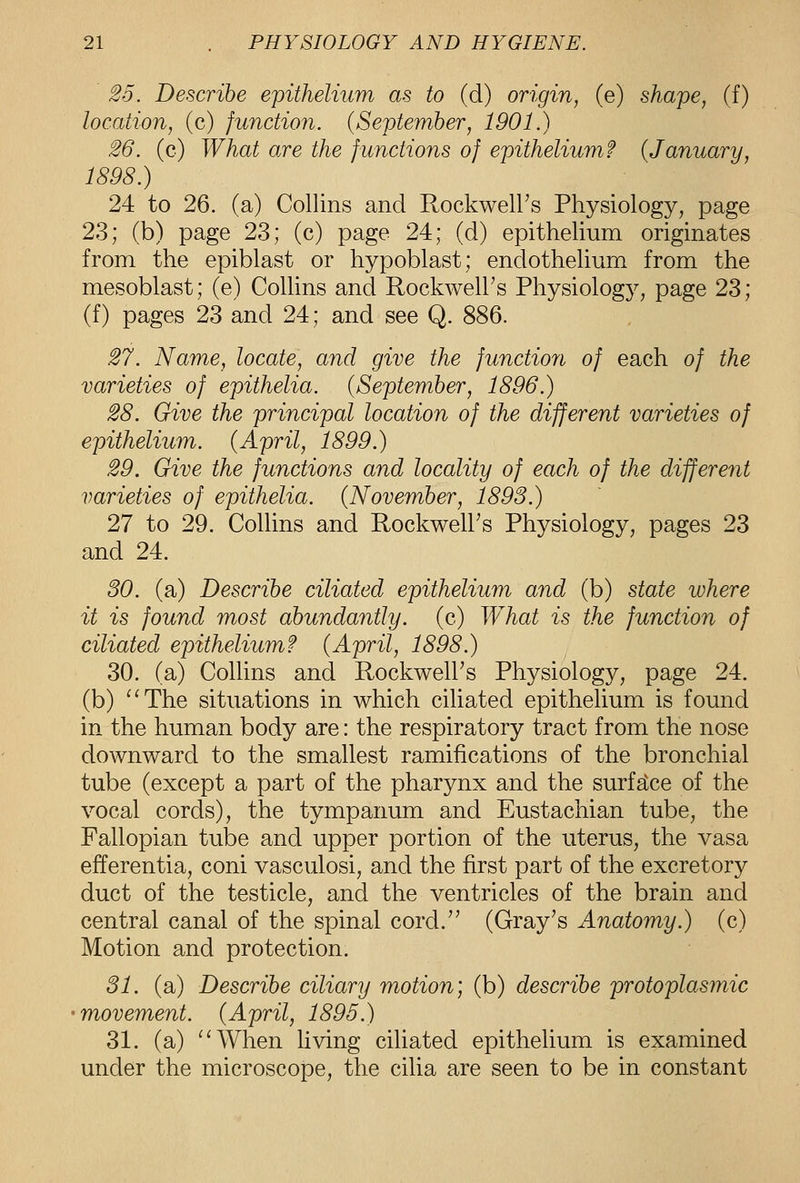 25. Describe epithelium as to (d) origin, (e) shape, (f) location, (c) function. (September, 1901.) 26. (c) What are the functions of epithelium? {January, 1898.) 24 to 26. (a) Collins and Rockwell's Physiology, page 23; (b) page 23; (c) page 24; (d) epithelium originates from the epiblast or hypoblast; endothelium from the mesoblast; (e) Collins and RockwelFs Physiology, page 23; (f) pages 23 and 24; and see Q. 886. 27. Name, locate, and give the function of each of the varieties of epithelia. {September, 1896.) 28. Give the principal location of the different varieties of epithelium. {April, 1899.) 29. Give the functions and locality of each of the different varieties of epithelia. {November, 1893.) 27 to 29. Collins and RockwelFs Physiology, pages 23 and 24. 30. (a) Describe ciliated epithelium and (b) state where it is found most abundantly, (c) What is the function of ciliated epithelium? {April, 1898.) 30. (a) Collins and Rockwell's Physiology, page 24. (b) ^'The situations in which ciliated epithelium is found in the human body are: the respiratory tract from the nose downward to the smallest ramifications of the bronchial tube (except a part of the pharynx and the surfgtce of the vocal cords), the tympanum and Eustachian tube, the Fallopian tube and upper portion of the uterus, the vasa efferentia, coni vasculosi, and the first part of the excretory duct of the testicle, and the ventricles of the brain and central canal of the spinal cord.'' (Gray's Anatomy.) (c) Motion and protection. 31. (a) Describe ciliary motion] (b) describe protoplasmic movement. {April, 1895.) 31. (a) ''When Hving ciliated epithelium is examined under the microscope, the cilia are seen to be in constant
