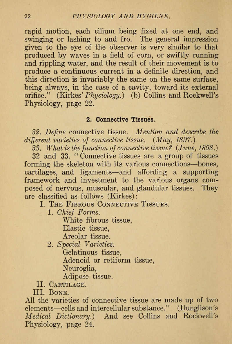 rapid motion, each cilium being fixed at one end, and swinging or lashing to and fro. The general impression given to the eye of the observer is very similar to that produced by waves in a field of corn, or swiftly running and rippling water, and the result of their movement is to produce a continuous current in a definite direction, and this direction is invariably the same on the same surface, being always, in the case of a cavity, toward its external orifice/' (Kirkes' Physiology.) (b) Collins and Rockwell's Physiology, page 22. 2. Connective Tissues. 32. Define connective tissue. Mention and describe the different varieties of connective tissue. (May, 1897.) 33. What is the function of connective tissue? {June, 1898.) 32 and 33. '' Connective tissues are a group of tissues forming the skeleton with its various connections—bones, cartilages, and ligaments—and affording a supporting framework and investment to the various organs com- posed of nervous, muscular, and glandular tissues. They are classified as follows (Kirkes): I. The Fibrous Connective Tissues. 1. Chief Forms. White fibrous tissue. Elastic tissue, Areolar tissue. 2. Special Varieties. Gelatinous tissue. Adenoid or retiform tissue. Neuroglia, Adipose tissue. 11. Cartilage. III. Bone. All the varieties of connective tissue are made up of two elements—cells and intercellular substance.'' (Dunglison's Medical Dictionary.) And see Collins and Rockwell's