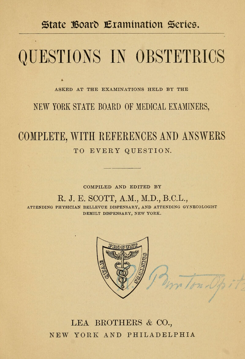 state 3Boar^ lexamtnation Series. QUESTIONS IN OBSTETRICS ASKED AT THE EXAMINATIONS HELD BY THE NEW YORK STATE BOARD OF MEDICAL EXAMINERS, COMPLETE, WITH REFERENCES AND ANSWERS TO EVERY QUESTION. COMPILED AND EDITED BY R. J. E. SCOTT, A.M., M.D., B.C.L., ATTENDING PHYSICIAN BELLEVDE DISPENSARY, AND ATTENDING GYNECOLOGIST DEMILT DISPENSARY, NEW YORK. / ^hj^ //-^^ LEA BROTHERS & CO., NEW YORK AND PHILADELPHIA