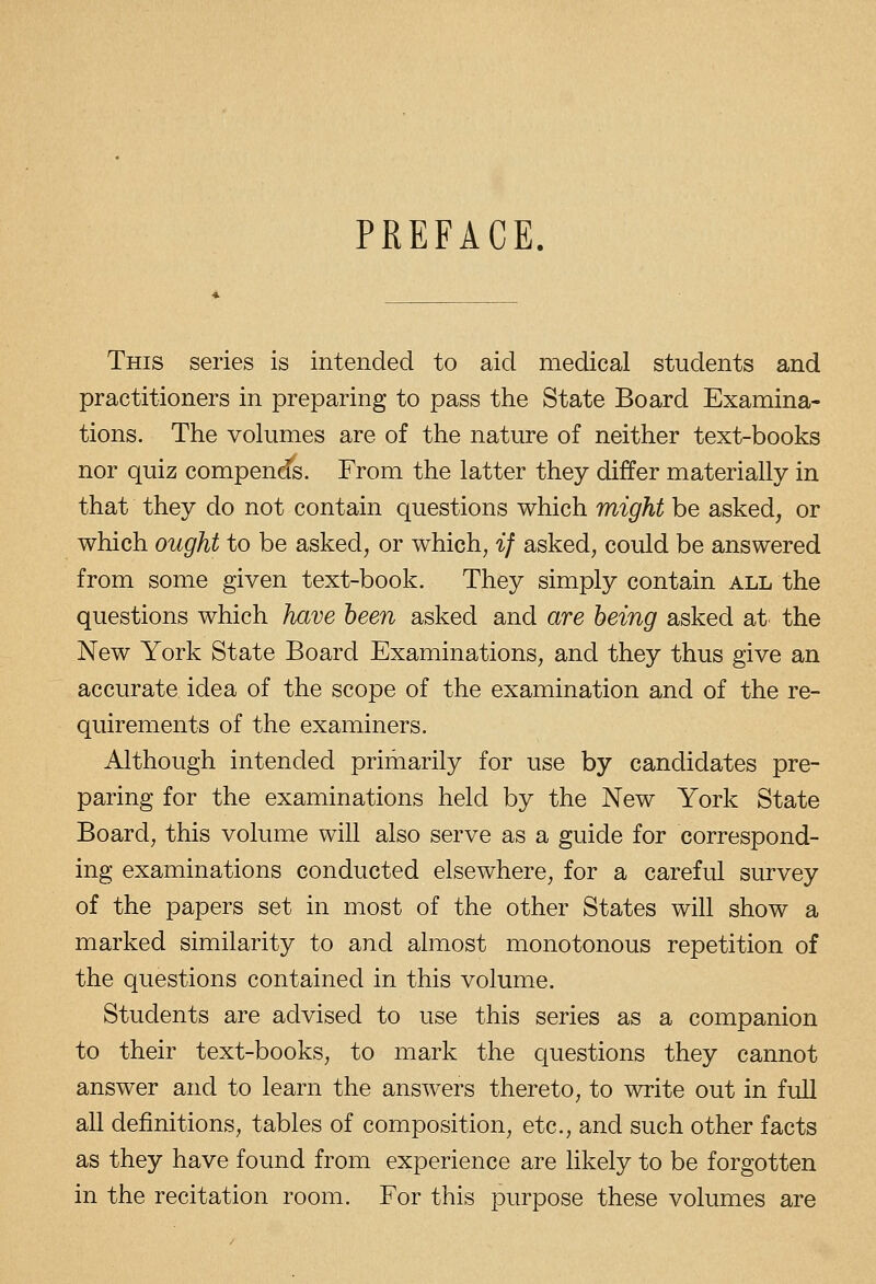 PREFACE. This series is intended to aid medical students and practitioners in preparing to pass the State Board Examina- tions. The volumes are of the nature of neither text-books nor quiz compends. From the latter they differ materially in that they do not contain questions which might be asked, or which ought to be asked, or which, if asked, could be answered from some given text-book. They simply contain all the questions which have been asked and are being asked at the New York State Board Examinations, and they thus give an accurate idea of the scope of the examination and of the re- quirements of the examiners. Although intended primarily for use by candidates pre- paring for the examinations held by the New York State Board, this volume will also serve as a guide for correspond- ing examinations conducted elsewhere, for a careful survey of the papers set in most of the other States will show a marked similarity to and almost monotonous repetition of the questions contained in this volume. Students are advised to use this series as a companion to their text-books, to mark the questions they cannot answer and to learn the answers thereto, to write out in full all definitions, tables of composition, etc., and such other facts as they have found from experience are likely to be forgotten in the recitation room. For this purpose these volumes are