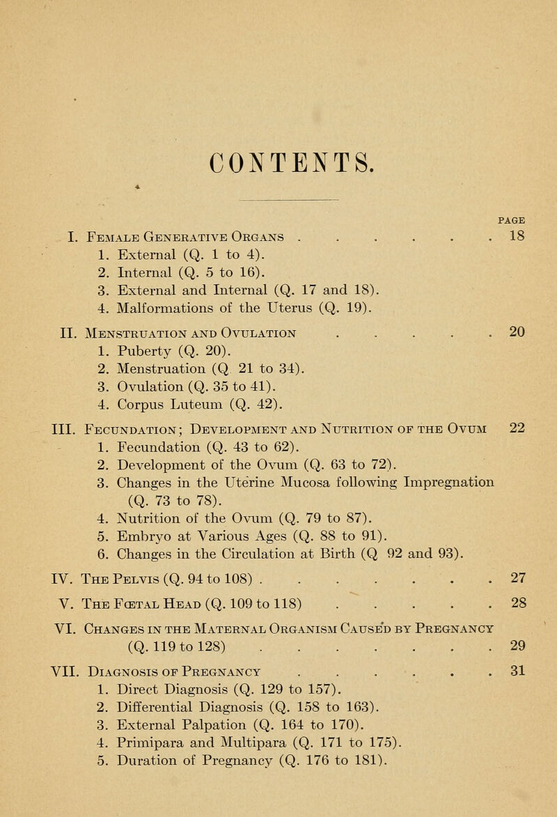CONTENTS. PAGE I. Female Generative Organs . . . . . .18 1. External (Q. 1 to 4). 2. Internal (Q. 5 to 16). 3. External and Internal (Q. 17 and 18). 4. Malformations of the Uterus (Q. 19). II. Menstruation and Ovulation . . . . .20 1. Puberty (Q. 20). 2. Menstruation (Q 21 to 34). 3. Ovulation (Q. 35 to 41). 4. Corpus Luteum (Q. 42). III. Fecundation; Development and Nutrition of the Ovum 22 1. Fecundation (Q. 43 to 62). 2. Development of the Owm (Q. 63 to 72). 3. Changes in the Uterine Mucosa following Impregnation (Q. 73 to 78). 4. Nutrition of the Ovum (Q. 79 to 87). 5. Embryo at Various Ages (Q. 88 to 91). 6. Changes in the Circulation at Birth (Q 92 and 93). IV. The Pelvis (Q. 94 to 108) 27 V. TheFcetalHead(Q. 109toll8) 28 VI. Changes in the Maternal Organism Caused by Pregnancy (Q. 119 to 128) 29 VII. Diagnosis of Pregnancy . . . . . .31 1. Direct Diagnosis (Q. 129 to 157). 2. Differential Diagnosis (Q. 158 to 163). 3. External Palpation (Q. 164 to 170). 4. Primipara and Multipara (Q. 171 to 175).