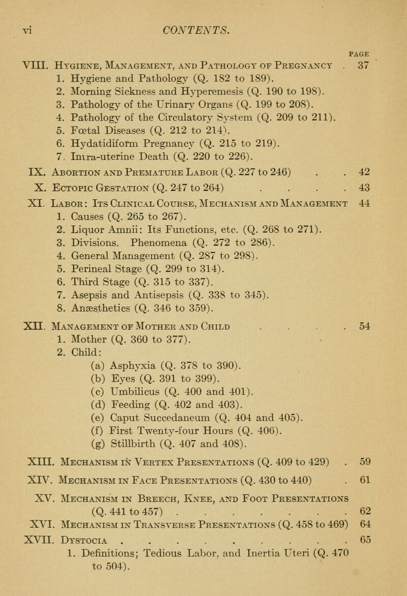 PAGE VIII. Hygiene, Management, and Pathology of Pregnancy 37 1. Hygiene and Pathology (Q. 182 to 189). 2. Morning Sickness and Hj'pereniesis (Q. 190 to 198). 3. Pathology of the Urinary Organs (Q. 199 to 208). 4. Pathology of the Circulatory System (Q. 209 to 211). 5. Foetal Diseases (Q. 212 to 214). 6. Hydatidiform Pregnancy (Q. 215 to 219). 7. Imra-uterine Death (Q. 220 to 226). IX. Abortion and Premature Labor (Q. 227 to 246) . . 42 X. Ectopic Gestation (Q. 247 to 264) . . . .43 XI. Labor: Its Clinical Course, Mechanism and Management 44 1. Causes (Q. 265 to 267). 2. Liquor Amnii: Its Functions, etc. (Q. 268 to 271). 3. Di\dsions. Phenomena (Q. 272 to 286). 4. General Management (Q. 287 to 298). 5. Perineal Stage (Q. 299 to 314). 6. Third Stage (Q. 315 to 337). 7. Asepsis and Antisepsis (Q. 338 to 345). 8. Anaesthetics (Q. 346 to 359). XII. Management of Mother and Child . . .54 1. Mother (Q. 360 to 377). 2. Child: (a) Asphyxia (Q. 378 to 390). (b) Eyes (Q. 391 to 399). (c) Umbihcus (Q. 400 and 401). (d) Feeding (Q. 402 and 403). (e) Caput Succedaneum (Q. 404 and 405). (f) First Twenty-four Hours (Q. 406). (g) Stillbirth (Q. 407 and 408). XIII. Mechanism in Vertex Presentations (Q. 409 to 429) . 59 XIV. Mechanism in Face Presentations (Q. 430 to 440) . 61 XV. Mechanism in Breech, Knee, and Foot Presentations (Q. 441 to 457) 62 XVI. Mechanism in Transverse Presentations (Q. 458 to 469) 64 XVII. Dystocia ......... 65 1. Definitions; Tedious Labor, and Inertia Uteri (Q. 470 to 504).