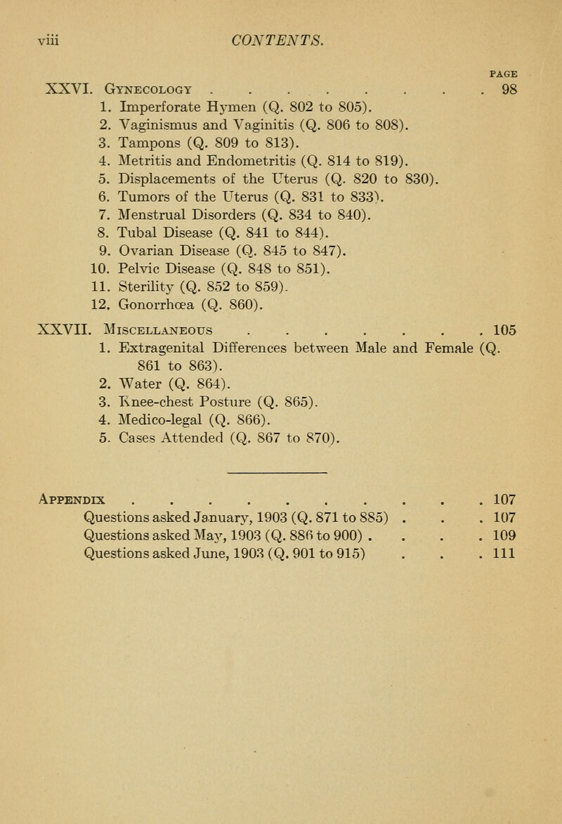 PAGE XXVI. Gynecology 98 1. Imperforate Hymen (Q. 802 to 805). 2. Vaginismus and Vaginitis (Q. 806 to 808). 3. Tampons (Q. 809 to 813). 4. Metritis and Endometritis (Q. 814 to 819). 5. Displacements of the Uterus (Q. 820 to 830). 6. Tumors of the Uterus (Q. 831 to 833\ 7. Menstrual Disorders (Q. 834 to 840). 8. Tubal Disease (Q. 841 to 844). 9. Ovarian Disease (Q. 845 to 847). 10. Pelvic Disease (Q. 848 to 851). 11. Sterility (Q. 852 to 859). 12. Gonorrhoea (Q. 860). XXVII. Miscellaneous . . . . . . . 105 1. Extragenital Differences between Male and Female (Q. 861 to 863). 2. Water (Q. 864). 3. Knee-chest Posture (Q. 865). 4. Medico-legal (Q. 866). 5. Cases Attended (Q. 867 to 870). Appendix 107 Questions asked Ja,nuary, 1903 (Q. 871 to 885) . . . 107 Questions asked May, 1903 (Q. 886 to 900) . . . .109 Questions asked June, 1903 (Q. 901 to 915) . . .111