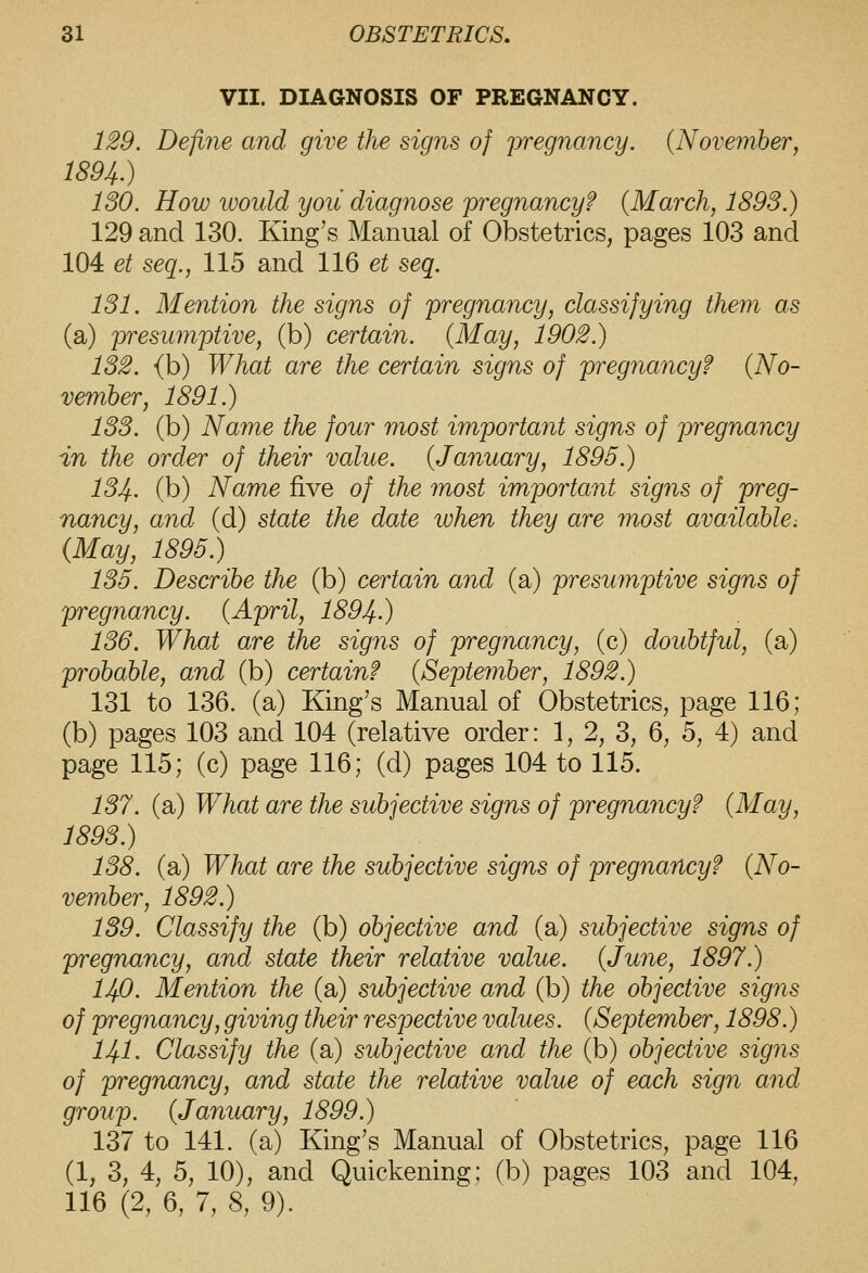 VII. DIAGNOSIS OF PREGNANCY. 1^9. Define and give the signs of pregnancy. (November, 1894.) 130. How would you diagnose pregnancy? {March, 1893.) 129 and 130. King's Manual of Obstetrics, pages 103 and 104 et seq., 115 and 116 et seq. 131. Mention the signs of pregnancy, classifying them as (a) presumptive, (b) certain. {May, 1902.) 132. (b) What are the certain signs of pregnancy? {No- vember, 1891.) 133. (b) Name the four most important signs of pregnancy in the order of their value. {January, 1895.) 134. (b) Name five of the most important signs of preg- nancy, and (d) state the date when they are most available; (May, 1895.) 135. Describe the (b) certain and (a) presumptive signs of pregnancy. (April, 1894.) 136. What are the signs of pregnancy, (c) doubtfid, (a) probable, and (b) certain? (September, 1892.) 131 to 136. (a) King's Manual of Obstetrics, page 116; (b) pages 103 and 104 (relative order: 1, 2, 3, 6, 5, 4) and page 115; (c) page 116; (d) pages 104 to 115. 137. (a) What are the subjective signs of pregnancy? (May, 1893.) 138. (a) What are the subjective signs of pregnancy? (No- vember, 1892.) 139. Classify the (b) objective and (a) subjective signs of pregnancy, and state their relative value. (June, 1897.) 140. Mention the (a) subjective and (b) the objective signs of pregnancy, giving their respective values. (September, 1898.) 141. Classify the (a) subjective and the (b) objective signs of pregnancy, and state the relative value of each sign and group. (January, 1899.) 137 to 141. (a) King's Manual of Obstetrics, page 116 (1, 3, 4, 5, 10), and Quickening; (b) pages 103 and 104, 116 (2, 6, 7, 8, 9).