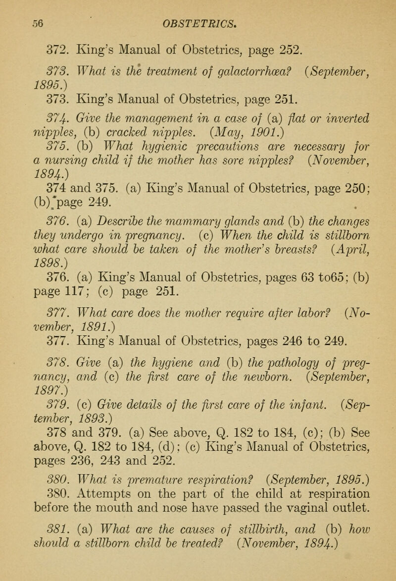 372. King's Manual of Obstetrics, page 252. 373. What is the treatment of galactorrhoeaf {September, 1896.) 373. King's Manual of Obstetrics, page 251. 37Jf.. Give the management in a case of (a) fiat or inverted nipples, (b) cracked nipples. (May, 1901.) 375. (b) What hygienic precautions are necessary for a nursing child if the mother has sore nipples? {November, 1894.) 374 and 375. (a) King's Manual of Obstetrics, page 250; (b);page 249. 376. (a) Describe the mammary glands and (b) the changes they undergo in pregnancy, (c) When the child is stillborn what care shotdd be taken of the mother^s breasts? {April, 1898.) 376. (a) King's Manual of Obstetrics, pages 63 to65; (b) page 117; (c) page 251. 377. What care does the mother require after labor? {No- vember, 1891.) 377. King's Manual of Obstetrics, pages 246 to 249. 378. Give (a) the hygiene and (b) the pathology of preg- nancy, and (c) the first care of the newborn. (September, 1897.) 379. (c) Give details of the first care of the infant. (Sep- Umber, 1893.) 378 and 379. (a) See above, Q. 182 to 184, (c); (b) See above, Q. 182 to 184, (d); (c) King's Manual of Obstetrics, pages 236, 243 and 252. 380. What is premature respiration? (September, 1895.) 380. Attempts on the part of the child at respiration before the mouth and nose have passed the vaginal outlet. 381. (a) What are the causes of stillbirth, and (b) hoiu should a stillborn child be treated? (November, 1894.)