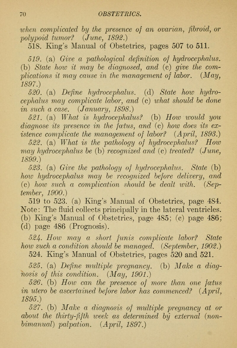 when complicated by the presence of an ovarian, fibroid^ or polypoid tumor? (jtrne, 1892.) 518. King's Manual of Obstetrics, pages 507 to 511. 519. (a) Give a pathological definition of hydrocephalus. (b) State how it may he diagnosed, and (c) give the com- plications it may cause in the management of labor. {May, 1897.) 520. (a) Define hydrocephalus, (d) State hoiv hydro- cephalus may complicate labor, and (c) lohat should be done in such a case. (January, 1898.) 521. (a) What is hydrocephalus? (b) How ivoidd you diagnose its presence in the foetus, and (c) hoiv does its ex- istence complicate the management of labor? {April, 1893.) 522. (a) What is the pathology of hydrocephalus? How may hydrocephalus be (b) recognized and (c) treated? {June, 1899.) 523. (a) Give the pathology of hydrocephalus. State (b) hoio hydrocephalus may be recognized before delivery, and (c) hoiv such a comjMcation should be dealt with. {Sep- tember, 1900.) 519 to 523. (a) King's Manual of Obstetrics, page 484. Note: The fluid collects principally in the lateral ventricles, (b) Kmg's Manual of Obstetrics, page 485; (c) page 486; (d) page 486 (Prognosis). 524. How may a short funis complicate labor? State how such a condition shoidd be managed. {September, 1902.) 524. King's Manual of Obstetrics, pages 520 and 521. 525. (a) Define multiple pregnancy, (b) Make a diag- nosis of this condition. {May, 1901.) 526. (b) How can the presence of more than one foetus in utero be ascertained before labor has commenced? {April, 1895.) 527. (b) Make a diagnosis of multiple pregnancy at or about the thirty-fifth week as determined by external {non- bimanual) palpation. {April, 1897.)