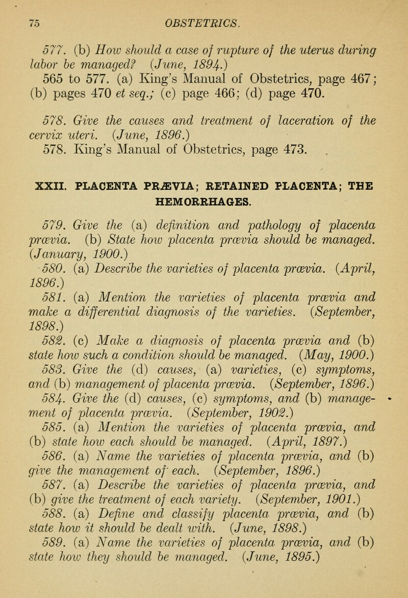 577. (b) HoiD should a case of rupture of the uterus during labor be managed? {June, 1894-) 565 to 577. (a) King's Manual of Obstetrics, page 467; (b) pages 470 et seq.; (c) page 466; (d) page 470. 578. Give the causes and treatment of laceration of the cervix uteri. {June, 1896.) 578. King's Manual of Obstetrics, page 473. XXII. PLACENTA PR-ffiVIA; RETAINED PLACENTA; THE HEMORRHAGES. 579. Give the (a) definition and pathology of placenta prcEvia. (b) State how placenta prcevia should be managed. {January, 1900.) 580. (a) Describe the varieties of placenta prcevia. {Aprilj 1896.) 581. (a) Mention the varieties of placenta prcevia and make a differential diagnosis of the varieties. {Septemberj 1898.) 582. (c) Make a diagnosis of placenta prcevia and (b) state hoio such a condition should be managed. {May, 1900.) 583. Give the (d) causes, (a) varieties, (c) symptoms, and (b) management of placenta prcevia. {September, 1896.) 584. Give the (d) causes, (c) symptoms, and (b) manage- ment of placenta prcevia. {September, 1902.) 585. (a) Mention the varieties of placenta prcevia, and (b) state how each should be managed. {April, 1897.) 586. (a) Name the varieties of placenta prcevia, and (b) give the management of each. {September, 1896.) 587. (a) Describe the varieties of placenta prcevia, and (b) give the treatment of each variety. {September, 1901.) 588. (a) Define and classify placenta prcevia, and (b) state how it shoidd be dealt with. {June, 1898.) 589. (a) Name the varieties of placenta prcevia, and (b)