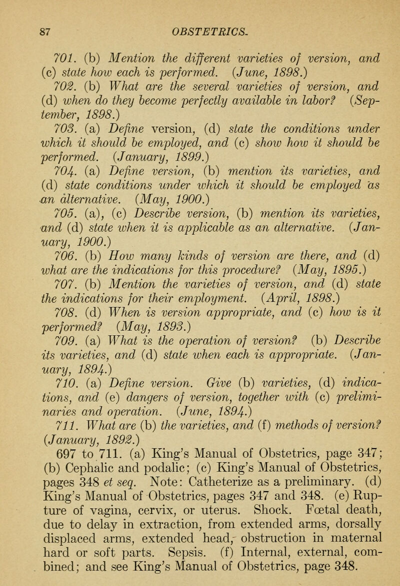 701. (b) Mention the different varieties of version, and (c) state how each is performed. (June, 1898.) 702. (b) What are the several varieties of version, and (d) when do they become perfectly available in labor? {Sep- tember, 1898.) 70S. (a) Define version, (d) state the conditions under which it shoidd be employed, and (c) show how it should be performed. {January, 1899.) 701^.. (a) Define version, (b) mention its varieties, and (d) state conditions under which it should be employed as ■an alternative. {May, 1900.) 705. (a), (c) Describe version, (b) mention its varieties, and (d) state ivhen it is applicable as an alternative. (Jan- uary, 1900.) 706. (b) How many hinds of version are there, arid (d) what are the indications for this procedure? {May, 1895.) 707. (b) Mention the varieties of version, and (d) state the indications for their employment. {April, 1898.) 708. (d) When is version appropriate, and (c) how is it performed? {May, 1893.) 709. (a) What is the operation of version? (b) Describe its varieties, and (d) state when each is appropriate. {Jan- uary, 1894-) 710. (a) Define version. Give (b) varieties, (d) indica- tions, and (e) dangers of version, together ivith (c) prelimi- naries and operation. {June, 1894-) 711. What are (b) the varieties, and (f) methods of version? {January, 1892.) 697 to 711. (a) King's Manual of Obstetrics, page 347; (b) Cephalic and podalic; (c) King's Manual of Obstetrics, pages 348 et seq. Note: Catheterize as a preliminary, (d) King's Manual of Obstetrics, pages 347 and 348. (e) Rup- ture of vagina, cervix, or uterus. Shock. Foetal death, due to delay in extraction, from extended arms, dorsally displaced arms, extended head,- obstruction in maternal hard or soft parts. Sepsis, (f) Internal, external, com-