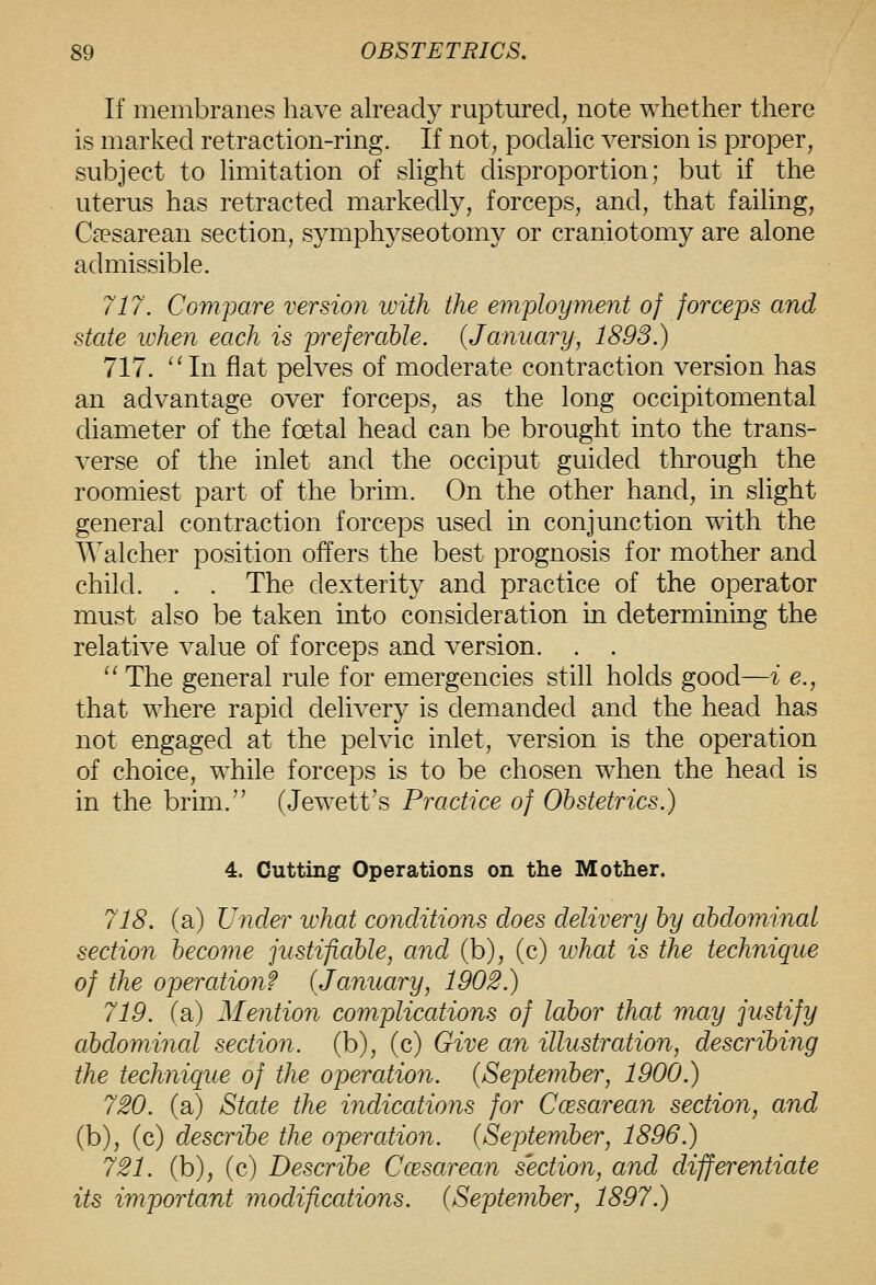 If membranes have already ruptured, note whether there is marked retraction-ring. If not, podalic version is proper, subject to hmitation of shght disproportion; but if the uterus has retracted markedly, forceps, and, that failing, C^esarean section, symphyseotomy or craniotomy are alone admissible. 717. Compare version with the eviployment of forceps and state when each is preferable. {January, 1893.) 717. ^'In flat pelves of moderate contraction version has an advantage over forceps, as the long occipitomental diameter of the foetal head can be brought into the trans- verse of the inlet and the occiput guided through the roomiest part of the brim. On the other hand, in slight general contraction forceps used in conjunction with the tValcher position offers the best prognosis for mother and child. . . The dexterity and practice of the operator must also be taken into consideration in determining the relative value of forceps and version. . . '^ The general rule for emergencies still holds good—i e., that where rapid delivery is demanded and the head has not engaged at the pelvic inlet, version is the operation of choice, while forceps is to be chosen when the head is in the brim.'' (Jewett's Practice of Obstetrics.) 4. Cutting Operations on the Mother. 718. (a) Under what conditions does delivery by abdominal section become jiistificible, and (b), (c) luhat is the technique of the operation? (January, 1902.) 719. (a) Mention complications of labor that may justify ahdomincd section, (b), (c) Give an illustration, describing the technique of the operation. {September, 1900.) 720. (a) State the indications for Ccesarean section, and (b), (c) describe the operation. {September, 1896.) 721. (b), (c) Describe Ccesarean section, and differentiate its important modifications. {September, 1897.)