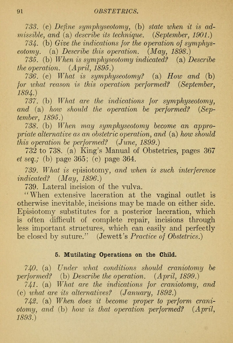 733. (c) Define symphyseotomy, (b) state when it is ad- missible, and (a) describe its technique. {September, 1901.) 734. (b) Give the indications for the operation of syinphys- eotomy. (a) Describe this operation. {May, 1898.) 736. (b) When is symphyseotomy indicated? (a) Describe the operation. {April, 1895.) 736. (c) What is symphyseotomy? (a) How and (b) for ivhat reason is this operation performed? {September^ 1894.) 737. (b) What are the indications for symphyseotomy, and (a) hoio shoidd the operation be performed? {Sep- tember, 1895.) 738. (b) When may symphyseotomy become an appro- priate alternative as an obstetric operation, and (a) how should this operation be performed? {June, 1899.) 732 to 738. (a) King's Manual of Obstetrics, pages 367 et seq.; (b) page 365; (c) page 364. 739. What is episiotomy, and when is such interference indicated? {May, 1896.) 739. Lateral incision of the vulva. ^'When extensive laceration at the vaginal outlet is otherwise inevitable, incisions may be made on either side. Episiotomy substitutes for a posterior laceration, which is often difficult of complete repair, incisions through less important structures, which can easily and perfectly be closed by suture. (Jewett's Practice of Obstetrics.) 5. Mutilating Operations on the Child. 740. (a) Under what conditions should craniotomy be performed? (b) Describe the operation. {April, 1899.) 741' (a) What are the indications for craniotomy, and (c) what are its alternatives? {January, 1892.) 742. (a) When does it become proper to perform crani- otomy, and (b) how is that operation performed? {April, 1893.)