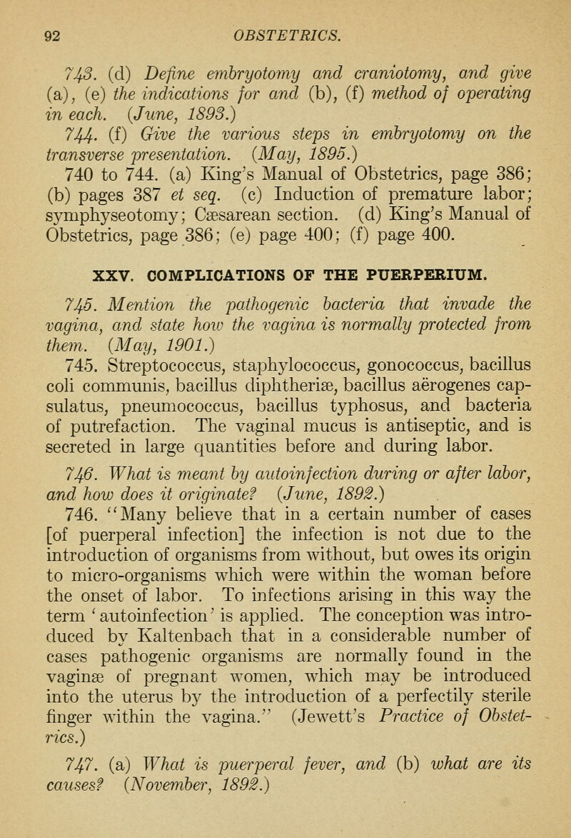 743. (d) Define embryotomy and craniotomy, and give (a), (e) the indications for and (b), (f) method of operating in each. {June, 1893.) 744. (f) Give the various steps in embryotomy on the transverse presentation. (May, 1895.) 740 to 744. (a) King's Manual of Obstetrics, page 386; (b) pages 387 et seq. (c) Induction of premature labor; symphyseotomy; Csesarean section, (d) King's Manual of Obstetrics, page 386; (e) page 400; (f) page 400. XXV. COMPLICATIONS OF THE PUERPERIUM. 745. Mention the pathogenic bacteria that invade the vagina, and state how the vagina is normally protected from them. (May, 1901.) 745. Streptococcus, staphylococcus, gonococcus, bacillus coli commmiis, bacillus diphtherise, bacillus aerogenes cap- sulatus, pneumococcus, bacillus typhosus, and bacteria of putrefaction. The vaginal mucus is antiseptic, and is secreted in large quantities before and during labor. 746. What is meant by autoinfection during or after labor, and how does it originate? {June, 1892.) 746. ^'Many believe that in a certain number of cases [of puerperal infection] the infection is not due to the introduction of organisms from without, but owes its origin to micro-organisms which were within the woman before the onset of labor. To infections arising in this way the term ' autoinfection' is applied. The conception was intro- duced by Kaltenbach that in a considerable number of cases pathogenic organisms are normally found in the vaginae of pregnant women, which may be introduced into the uterus by the introduction of a perfectily sterile finger within the vagina. (Jewett's Practice of Obstet- rics.) 747. (a) What is puerperal fever, and (b) what are its causes? {November, 1892.)