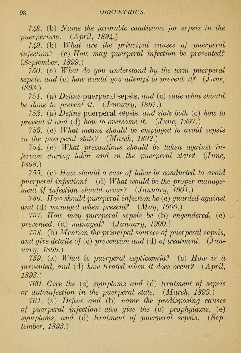 748. (b) Name the favorable conditions for sepsis in the puerperium. {April, 1894.) 749. (b) What are the principal causes of puerperal infection? (c) How may puerperal infection he prevented? (September, 1899.) 750. (a) What do you understand by the term puerperal sepsis, and (c) hoiv would you attempt to prevent it? {June, 1893.) 751. (a) Define puerperal sepsis, and (c) state what should he done to prevent it. {January, 1897.) 752. (a) Define puerperal sepsis, and state both (c) how to prevent it and (d) how to overcome it. {June, 1897.) 753. (c) What means should be employed to avoid sepsis in the puerperal state? {March, 1892.) 754. (c) What precautions shoidd be taken against in- fection during labor and in the puerperal state? {June, 1898.) 755. (c) Hoiv should a case of labor be conducted to avoid puerperal infection? (d) What would he the proper manage- ment if infection should occur? {January, 1901.) 756. How should puerperal infection be (c) guarded against and (d) managed when present? {May, 1900.) 757. How may puerperal sepsis be (b) engendered, (c) prevented, (d) managed? (January, 1900.) 758. (b) Mention the principal sources of puerperal sepsis, and give details of (c) prevention and (d) of treatment. (Jan- uary, 1899.) 759. (a) What is puerperal septiccemia? (c) How is it prevented, and (d) hoio treated when it does occur? (April, 1893.) 760. Give the (e) symptoms and (d) treatment of sepsis or autoinfection in the puerperal state. (March, 1893.) 761. (a) Define and (b) 7iame the predisposing causes of puerperal infection; also give the (c) prophylaxis, (e) symptoms, and (d) treatment of puerperal sepsis. (Sep- tember, 1893.)