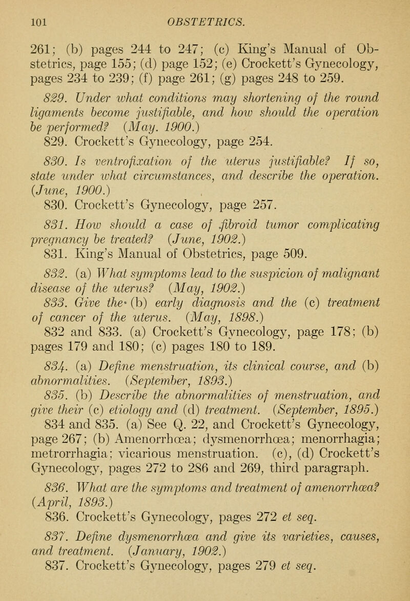 261; (b) pages 244 to 247; (c) King's Manual of Ob- stetrics, page 155; (d) page 152; (e) Crockett's Gynecology, pages 234 to 239; (f) page 261; (g) pages 248 to 259. 829. Under what conditions may shortening of the round ligaments become justifiable, and hoio should the operation he performed? (May. 1900.) 829. Crockett's Gynecology, page 254. 830. Is ventrofixation of the uterus justifiable? If so, state under what circumstances, and describe the operation. {June, 1900.) 830. Crockett's Gynecology, page 257. 831. How shoidd a case of .fibroid tumor complicating pregnancy be treated? {June, 1902.) 831. King's Manual of Obstetrics, page 509. 832. (a) What symptoms lead to the suspicion of malignant disease of the uterus? {May, 1902.) 833. Give the (b) early diagnosis and the (c) treatment of cancer of the uterus. {May, 1898.) 832 and 833. (a) Crockett's Gynecology, page 178; (b) pages 179 and 180; (c) pages 180 to 189. 83Jf.. (a) Define menstruation, its clinical course, and (b) abnormalities. {September, 1893.) 835. (b) Describe the abnormalities of menstruation, and give their (c) etiology and (d) treatment. {September, 1895.) 834 and 835. (a) See Q. 22, and Crockett's Gynecology, page 267; (b) Amenorrhoea; d3^smenorrhoea; menorrhagia; metrorrhagia; vicarious menstruation, (c), (d) Crockett's Gynecology, pages 272 to 286 and 269, third paragraph. 836. What are the symptoms and treatment of amenorrhoea? {April, 1893.) 836. Crockett's Gynecology, pages 272 et seq. 837. Define dysmenorrhcea and give its varieties, causes, and treatment. {January, 1902.) 837. Crockett's Gynecology, pages 279 et seq.