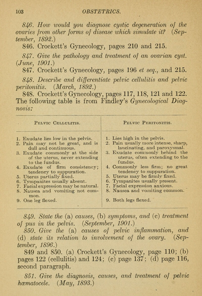 103 OBSTETRICS. 8Jj6. How would you diagnose cystic degeneration of the ovaries from other forms of disease which simulate it? {Sep- tember, 1892.) 846. Crockett's Gynecology, pages 210 and 215. 847. Give the pathology and treatment of an ovarian cyst. {June, 1901.) 847. Crockett's Gynecology, pages 196 et seq., and 215. 848. Describe and differentiate pelvic celliditis and pelvic peritonitis. {March, 1892.) 848. Crockett's Gynecology, pages 117, 118, 121 and 122. The following table is from Findley's Gynecological Diag- nosis: Pelvic Cellulitis. Pelvic Peritonitis. 1. Exudate lies low in the pelvis. 1. Lies high in the pehds. 2. Pain may not be great, and is 2. Pain usually more intense, sharp, dull and continuous. lancinating, and parox^'smal. 3. Exudate commonly at the side 3. Exudate commonly behind the of the uterus, never extending uterus, often extending to the to the fundus. fundus. 4. Exudate of firm consistency; 4. Commonly less firm; no great tendency to suppuration. tendency to suppuration. 5. Uterus partially fixed. 5. Uterus may be firmly fixed. 6. Tympanites usually absent. 6. Tj-mpanites usually present. 7. Facial expression may be natural. 7. Facial expression anxious. 8. Nausea and vomiting not com- 8. Nausea and vomiting common. 9. mon. One leg flexed. 9. Both legs flexed. 8Jfi. State the (a) causes, (b) symptoms, and (c) treatment of pus in the pelvis. {September, 1901.) 860. Give the (a) causes of pelvic inflammation, and (d) state its relation to involvement of the ovary. {Sep- tember, 1896.) 849 and 850. (a) Crockett's Gynecology, page 110; (b) pages 122 (cellulitis) and 124; (c) page 137; (d) page 116, second paragraph. 851. Give the diagnosis, causes, and treatment of pelvic hoematocele. {May, 1893.)