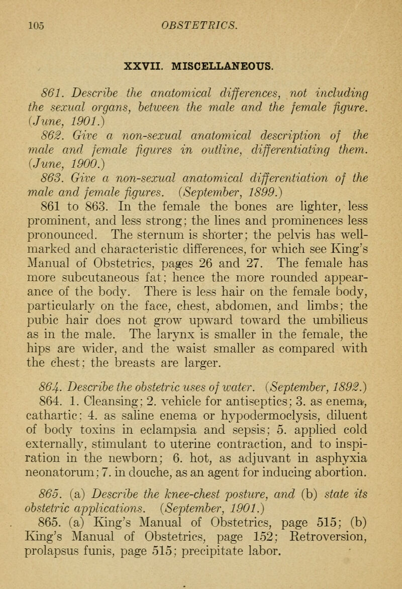 XXVII. MISCELLANEOUS. 861. Describe the anatomical clifferences, not includiiig the sexual organs, between the male and the female figure. {June, 1901.) 862. Give a non-sexual anatomical description of the mcde and female figures in outline, differentiating them. {June, 1900.) 863. Give a non-sexual anatomiccd differefritiation of the male and femcde figures. {September, 1899.) 861 to 863. In the female the bones are hghter, less prominent, and less strong; the lines and prommences less pronounced. The sternum is shorter; the pelvis has well- marked and characteristic differences, for which see King's Manual of Obstetrics, pages 26 and 27. The female has more subcutaneous fat; hence the more rounded appear- ance of the body. There is less hair on the female body, particularly on the face, chest, abdomen, and limbs; the pubic hair does not grow upward toward the mnbilicus as in the male. The larynx is smaller in the female, the hips are wider, and the waist smaller as compared with the chest; the breasts are larger. 864. Describe the obstetric uses of water. {September, 1892.) 864. 1. Cleansing; 2. vehicle for antiseptics; 3. as enema, cathartic; 4. as saline enema or hypoclermoclysis, diluent of body toxins in eclampsia and sepsis; 5. applied cold externally, stmiulant to uterine contraction, and to inspi- ration in the newborn; 6. hot, as adjuvant in asphyxia neonatorum; 7. in douche, as an agent for inducing abortion. 865. (a) Describe the knee-chest posture, and (b) state its obstetric applications. (September, 1901.) 865. (a) King's Manual of Obstetrics, page 515; (b) King's Manual of Obstetrics, page 152; Retroversion, prolapsus funis, page 515; precipitate labor.