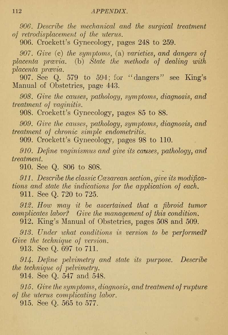 906. Describe the mechanical and the surgical treatment of retrodisplacement of the uterus. 906. Crockett's Gynecology, pages 248 to 259. 907. Give (c) the symq)toms, (a) varieties, and dangers of -placenta prcevia. (b) State the methods of dealing with placenta prcevia. 907. See Q. 579 to 594; for ^'dangers see King's Manual of Obstetrics, page 443. 908. Give the causes, pathology, symptoms, diagnosis, and treatment of vaginitis. 908. Crockett's Gynecology, pages ^^ to SS. 909. Give the causes, pathology, symptoms, diagnosis, and treatment of chronic simple endometritis. 909. Crockett's Gynecology, pages 98 to 110. 910. Define vaginismus and give its causes, pathology, and treatment. 910. See Q. 806 to 808. 911. Describe the classic Ccesarean section, give its modifica- tions and state the indications for the application of each. 911. See Q. 720 to 725. 91S. How may it be ascertained that a fibroid tumor complicates labor? Give the management of this condition. 912. King's Manual of Obstetrics, pages 508 and 509. 913. Under what conditions is version to be performed? Give the technique of version. 913. See Q. 697 to 711. 914. Define pelvimetry and state its purpose. Describe the technique of pelvimetry. 914. See Q. 547 and 548. 915. Give the symptoms, diagnosis, and treatment of rupture of the uterus complicating labor. 915. See Q. 565 to 577.