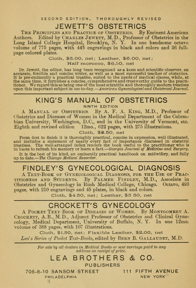 SECOND EDITION. THOROUGHLY REVISED JEWETT'S OBSTETRICS The Pkinciples and Pbactice of Obstetrics. By Eminent American Authors. Edited by Charles Jettett, M.D., Professor of Obstetrics in the Long Island College Hospital, Brooklyn, X. Y, In one handsome octavo volume of 775 pages, with 44-5 engravings in black and colors and 36 full- page colored plates. Cloth, SS.OO, net; Leather, $6.00, net ; Half moroeeo, $6.50, net Dr. Jewett, the editor, has long been recognized as a keen and scientific observer, an accurate, forcible and concise writer, as well as a most successful teacher of obstetrics. It is pre-eminently a practical treatise, suited to the needs of medical classes, while, at the same time, it furnishes a concise, ccmprehensive and trustworthy guide to the practi- tioner. We regard this as being one of the most scientific and thoroughly modem treatises upon this important subject in use to-day.—American Gynecological and Obstetrical Journal. KING'S MANUAL OF OBSTETRICS NINTH EDITION A Maxuai, of Obstetrics By A. F. A. King, M.D., Professor of Obstetrics and Diseases of Women in the Medical Department of the Colum- bian University, Washington, D.C., and in the University of Vermont, etc. Eighth and revised edition 12mo., 622 pages, with 275 illustrations. Cloth, $2.SO, net From first to finish it is thoroughly practical, concise in expression, well illustrated, and includes a statement of nearly every fact of importance discussed in obstetric treatises. The well-arranged index renders the book useful to the practitioner who is in haste to refresh his memory or learn a fact.—Georgia Journal of Medicine and Surgery. It is the best of its kind, an eminently practical handbook on midwifery, and fully up to date.—The Chicago Medical Recorder. FINDLEY'S GYNECOLOGICAL DIAGNOSIS A Text-Book of Gynecological Diagnosis, for the Use of Prac- titioners AND Students. By Palmer Findley, M.D., Associate in Obstetrics and Gynecology in Rush Medical College, Chicago. Octavo, 493 pages, with 210 engravings and 45 plates, in black and colors. Cloth, $4.SO, net; Leather, $S SO, net CROCKETT'S GYNECOLOGY A Pocket Text-Book of Diseases of Women. By Montgomery A. Crockett, A.B., M.D., Adjunct Professor of Obstetrics and Clinical Gyne- cology, Medical Department, University of Buffalo, N. Y. In one 12mo. volume of 368 pages, with 107 illustrations. Cloth, $l.SO, net; Flexible Leather, $2.00, net LecCs Series of Pocket Text-Books, edited by Bern B. Gallaudet, M.D. For sale by all dealers in Medical Books or sent carriage paid to any address on receipt of price. LEA BROTHERS & CO. PUBLISHERS 706-8-10 SANSOM STREET 111 FIFTH AVENUE PHILADELPHIA NEW YORK