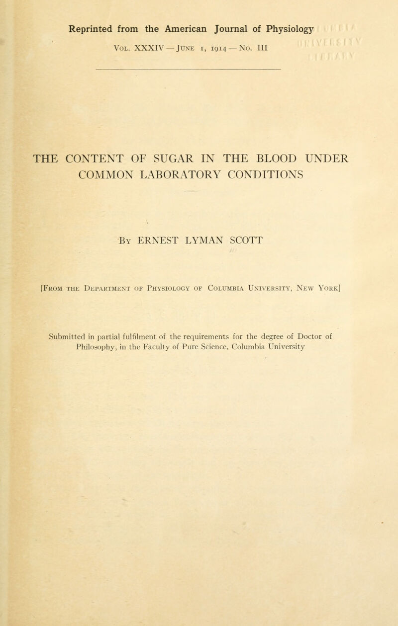 Reprinted from the American Journal of Physiology Vol. XXXIV —June i, 1914 —No. Ill THE CONTENT OF SUGAR IN THE BLOOD UNDER COMMON LABORATORY CONDITIONS By ERNEST LYMAN SCOTT [From the Department of Physiology of Columbia University, New York] Submitted in partial fulfilment of the requirements for the degree of Doctor of Philosophy, in the Faculty of Pure Science, Columbia University