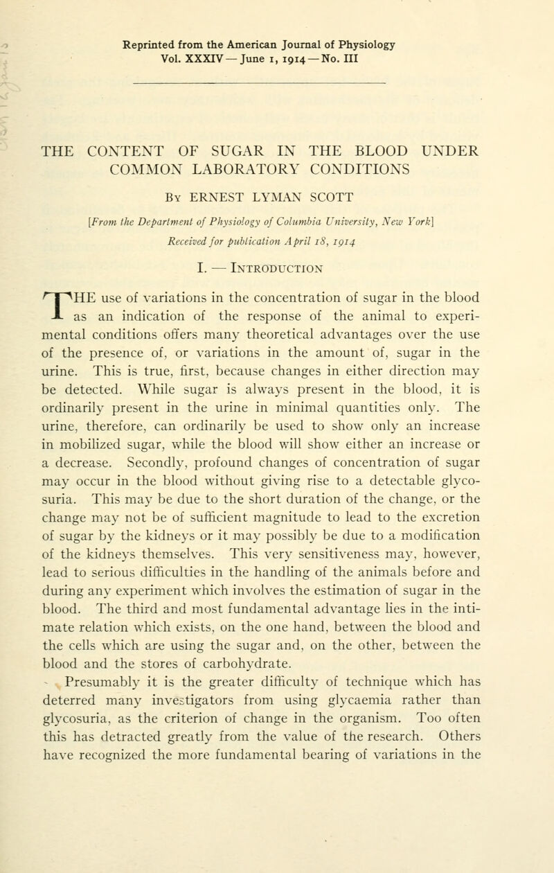 Reprinted from the American Journal of Physiology Vol. XXXrV—June i, 1914 —No. Ill THE CONTENT OF SUGAR IN THE BLOOD UNDER COMMON LABORATORY CONDITIONS By ERNEST LYMAN SCOTT [From the Department of Physiology of Columbia University, New York] Received for publication April 18, 1914 I. — Introduction THE use of variations in the concentration of sugar in the blood as an indication of the response of the animal to experi- mental conditions offers many theoretical advantages over the use of the presence of, or variations in the amount of, sugar in the urine. This is true, first, because changes in either direction may be detected. While sugar is always present in the blood, it is ordinarily present in the urine in minimal quantities only. The urine, therefore, can ordinarily be used to show only an increase in mobilized sugar, while the blood will show either an increase or a decrease. Secondly, profound changes of concentration of sugar may occur in the blood without giving rise to a detectable glyco- suria. This may be due to the short duration of the change, or the change may not be of suffi.cient magnitude to lead to the excretion of sugar by the kidneys or it may possibly be due to a modification of the kidneys themselves. This very sensitiveness may, however, lead to serious difficulties in the handling of the animals before and during any experiment which involves the estimation of sugar in the blood. The third and most fundamental advantage lies in the inti- mate relation which exists, on the one hand, between the blood and the cells which are using the sugar and, on the other, between the blood and the stores of carbohydrate. Presumably it is the greater difficulty of technique which has deterred many investigators from using glycaemia rather than glycosuria, as the criterion of change in the organism. Too often this has detracted greatly from the value of the research. Others have recognized the more fundamental bearing of variations in the