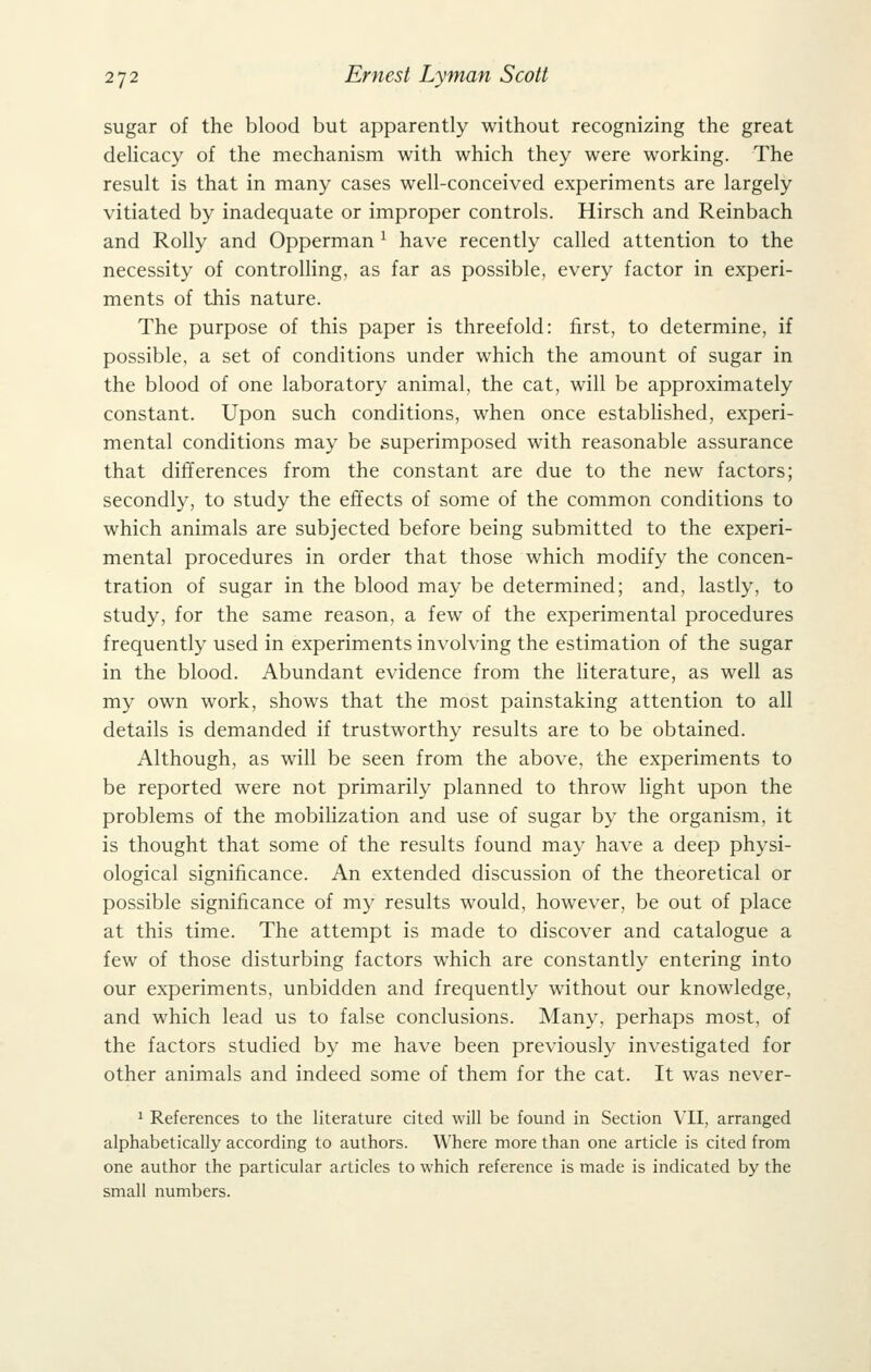 sugar of the blood but apparently without recognizing the great delicacy of the mechanism with which they were working. The result is that in many cases well-conceived experiments are largely vitiated by inadequate or improper controls. Hirsch and Reinbach and Roily and Opperman ^ have recently called attention to the necessity of controlling, as far as possible, every factor in experi- ments of this nature. The purpose of this paper is threefold: first, to determine, if possible, a set of conditions under which the amount of sugar in the blood of one laboratory animal, the cat, will be approximately constant. Upon such conditions, when once established, experi- mental conditions may be superimposed with reasonable assurance that differences from the constant are due to the new factors; secondly, to study the effects of some of the common conditions to which animals are subjected before being submitted to the experi- mental procedures in order that those which modify the concen- tration of sugar in the blood may be determined; and, lastly, to study, for the same reason, a few of the experimental procedures frequently used in experiments involving the estimation of the sugar in the blood. Abundant evidence from the literature, as well as my own work, shows that the most painstaking attention to all details is demanded if trustworthy results are to be obtained. Although, as will be seen from the above, the experiments to be reported were not primarily planned to throw light upon the problems of the mobilization and use of sugar by the organism, it is thought that some of the results found may have a deep physi- ological significance. An extended discussion of the theoretical or possible significance of my results would, however, be out of place at this time. The attempt is made to discover and catalogue a few of those disturbing factors which are constantly entering into our experiments, unbidden and frequently without our knowledge, and which lead us to false conclusions. Many, perhaps most, of the factors studied by me have been previously investigated for other animals and indeed some of them for the cat. It was never- 1 References to the literature cited will be found in Section VII, arranged alphabetically according to authors. Where more than one article is cited from one author the particular articles to which reference is made is indicated by the small numbers.