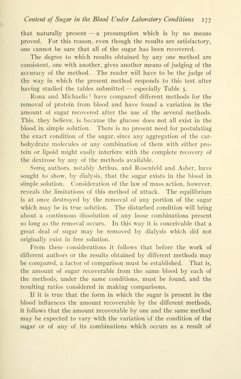 that naturally present — a presumption which is by no means proved. For this reason, even though the results are satisfactory, one cannot be sure that all of the sugar has been recovered. The degree to which results obtained by any one method are consistent, one with another, gives another means of judging of the accuracy of the method. The reader will have to be the judge of the way in which the present method responds to this test after having studied the tables submitted — especially Table 5. Rona and IMichaelis ^ have compared different methods for the removal of protein from blood and have found a variation in the amount of sugar recovered after the use of the several methods. This, they beheve, is because the glucose does not all exist in the blood in simple solution. There is no present need for postulating the exact condition of the sugar, since any aggregation of the car- bohydrate molecules or any combination of them with either pro- tein or lipoid might easily interfere with the complete recovery of the dextrose by any of the methods available. Somq authors, notably Arthus, and Rosenfeld and Asher, have sought to show, by dialysis, that the sugar exists in the blood in simple solution. Consideration of the law of mass action, however, reveals the limitations of this method of attack. The equilibrium is at once destroyed by the removal of any portion of the sugar which may be in true solution. The disturbed condition will bring about a continuous dissolution of any loose combinations present so long as the removal occurs. In this way it is conceivable that a great deal of sugar may be removed by dialysis which did not originally exist in free solution. From these considerations it follows that before the work of different authors or the results obtained by different methods may be compared, a factor of comparison must be estabhshed. That is, the amount of sugar recoverable from the same blood by each of the methods, under the same conditions, must be found, and the resulting ratios considered in making comparisons. If it is true that the form in which the sugar is present in the blood influences the amount recoverable by the different methods, it follows that the amount recoverable by one and the same method may be expected to vary with the variation of the condition of the sugar or of any of its combinations which occurs as a result of