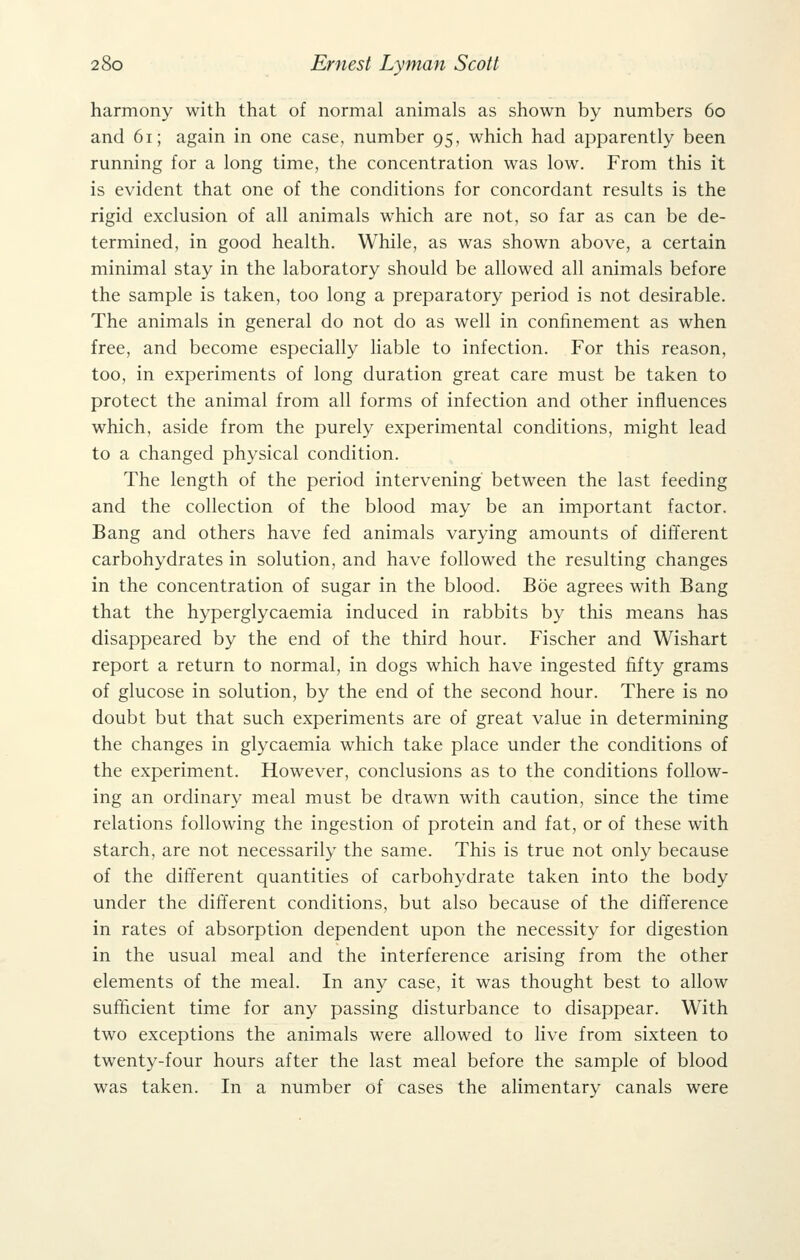 harmony with that of normal animals as shown by numbers 60 and 61; again in one case, number 95, which had apparently been running for a long time, the concentration was low. From this it is evident that one of the conditions for concordant results is the rigid exclusion of all animals which are not, so far as can be de- termined, in good health. While, as was shown above, a certain minimal stay in the laboratory should be allowed all animals before the sample is taken, too long a preparatory period is not desirable. The animals in general do not do as well in confinement as when free, and become especially liable to infection. For this reason, too, in experiments of long duration great care must be taken to protect the animal from all forms of infection and other influences which, aside from the purely experimental conditions, might lead to a changed physical condition. The length of the period intervening between the last feeding and the collection of the blood may be an important factor. Bang and others have fed animals varying amounts of different carbohydrates in solution, and have followed the resulting changes in the concentration of sugar in the blood. Boe agrees with Bang that the hyperglycaemia induced in rabbits by this means has disappeared by the end of the third hour. Fischer and Wishart report a return to normal, in dogs which have ingested fifty grams of glucose in solution, by the end of the second hour. There is no doubt but that such experiments are of great value in determining the changes in glycaemia which take place under the conditions of the experiment. However, conclusions as to the conditions follow- ing an ordinary meal must be drawn with caution, since the time relations following the ingestion of protein and fat, or of these with starch, are not necessarily the same. This is true not only because of the different quantities of carbohydrate taken into the body under the different conditions, but also because of the difference in rates of absorption dependent upon the necessity for digestion in the usual meal and the interference arising from the other elements of the meal. In any case, it was thought best to allow sufficient time for any passing disturbance to disappear. With two exceptions the animals were allowed to live from sixteen to twenty-four hours after the last meal before the sample of blood was taken. In a number of cases the alimentary canals were