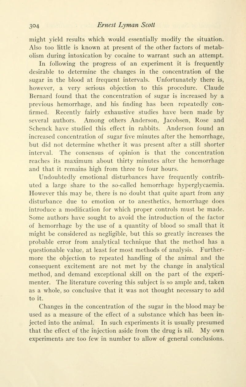 might yield results which would essentially modify the situation. Also too little is known at present of the other factors of metab- olism during intoxication by cocaine to warrant such an attempt. In following the progress of an experiment it is frequently desirable to determine the changes in the concentration of the sugar in the blood at frequent intervals. Unfortunately there is, however, a very serious objection to this procedure. Claude Bernard found that the concentration of sugar is increased by a previous hemorrhage, and his finding has been repeatedly con- firmed. Recently fairly exhaustive studies have been made by several authors. Among others Anderson, Jacobsen, Rose and Schenck have studied this effect in rabbits. Anderson found an increased concentration of sugar five minutes after the hemorrhage, but did not determine whether it was present after a still shorter interval. The consensus of opinion is that the concentration reaches its maximum about thirty minutes after the hemorrhage and that it remains high from three to four hours. Undoubtedly emotional disturbances have frequently contrib- uted a large share to the so-called hemorrhage hyperglycaemia. However this may be, there is no doubt that quite apart from any disturbance due to emotion or to anesthetics, hemorrhage does introduce a modification for which proper controls must be made. Some authors have sought to avoid the introduction of the factor of hemorrhage by the use of a quantity of blood so small that it might be considered as negligible, but this so greatly increases the probable error from analytical technique that the method has a questionable value, at least for most methods of analysis. Further- more the objection to repeated handling of the animal and the consequent excitement are not met by the change in analytical method, and demand exceptional skill on the part of the experi- menter. The literature covering this subject is so ample and, taken as a whole, so conclusive that it was not thought necessary to add to it. Changes in the concentration of the sugar in the blood may be used as a measure of the effect of a substance which has been in- jected into the animal. In such experiments it is usually presumed that the effect of the injection aside from the drug is nil. My own experiments are too few in number to allow of general conclusions.