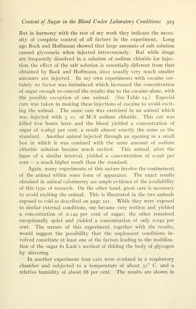 But in harmony with the rest of my work they indicate the neces- sity of complete control of all factors in the experiment. Long ago Bock and Hoffmann showed that large amounts of salt solution caused glycosuria when injected intravenously. But while drugs are frequently dissolved in a solution of sodium chloride for injec- tion, the effect of the salt solution is essentially different from that obtained by Bock and Hoffmann, since usually very much smaller amounts are injected. In my own experiments with cocaine cer- tainly no factor was introduced which increased the concentration of sugar enough to conceal the results due to the cocaine alone, with the possible exception of one animal. (See Table 14.) Especial care was taken in making these injections of cocaine to avoid excit- ing the animal. The same care was exercised in an animal which was injected with 5 cc. of M/8 sodium chloride. This cat was killed five hours later, and the blood yielded a concentration of sugar of 0.0697 per cent, a result almost exactly the same as the standard. Another animal injected through an opening in a small box in which it was confined with the same amount of sodium chloride solution became much excited. This animal, after the lapse of a similar interval, yielded a concentration of 0.098 per cent — a much higher result than the standard. Again, many experiments of this nature involve the confinement of the animal within some form of apparatus. The exact results obtained in animal calorimetry are ample evidence of the availability of this type of research. On the other hand, great care is necessary to avoid exciting the animal. This is illustrated in the two animals exposed to cold as described on page 291. While they were exposed to similar external conditions, one became very restless and yielded a concentration of 0.149 P^^ cent of sugar; the other remained exceptionally quiet and yielded a concentration of only 0.049 per cent. The nature of this experiment, together with the results, would suggest the possibihty that the unpleasant conditions in- volved constitute at least one of the factors leading to the mobiliza- tion of the sugar in Lusk's method of ridding the body of glycogen by shivering. In another experiment four cats were ccnfined in a respiratory chamber and subjected to a temperature of about 32° C. and a relative humidity of about 88 per cent. The results are shown in
