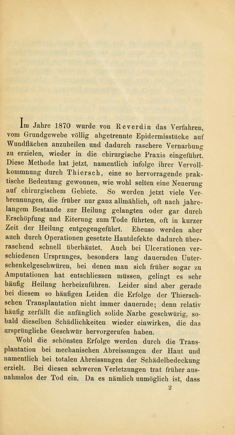 Im Jahre 1870 wurde von Reverdin das Verfahren, vom Grundgewebe völlig abgetrennte Epidermisstücke auf Wundflächen anzuheilen und dadurch raschere Vernarbung zu erzielen, wieder in die chirurgische Praxis eingeführt. Diese Methode hat jetzt, namentlich infolge ihrer Vervoll- kommnung durch Thiersch, eine so hervorragende prak- tische Bedeutung gewonnen, wie wohl selten eine Neuerung auf chirurgischem Gebiete. So werden jetzt viele Ver- brennungen, die früher nur ganz allmählich, oft nach jahre- langem Bestände zur Heilung gelangten oder gar durch Erschöpfung und Eiterung zum Tode führten, oft in kurzer Zeit der Heilung entgegengeführt. Ebenso werden aber auch durch Operationen gesetzte Hautdefekte dadurch über- raschend schnell überhäutet. Auch bei Ulcerationen ver- schiedenen Ursprunges, besonders lang dauernden Unter- schenkelgeschwüren, bei denen man sich früher sogar zu Amputationen hat entschliessen müssen, gelingt es sehr häufig Heilung herbeizuführen. Leider sind aber gerade bei diesem so häufigen Leiden die Erfolge der Thiersch- schen Transplantation nicht immer dauernde; denn relativ häufig zerfällt die anfänglich solide Narbe geschwürig, so- bald dieselben Schädlichkeiten wieder einwirken, die das ursprüngliche Geschwür hervorgerufen haben. Wohl die schönsten Erfolge werden durch die Trans- plantation bei mechanischen Abreissungen der Haut und namentlich bei totalen Abreissungen der Schädelbedeckung erzielt. Bei diesen schweren Verletzungen trat früher aus- nahmslos der Tod ein. Da es nämlich unmöglich ist, dass