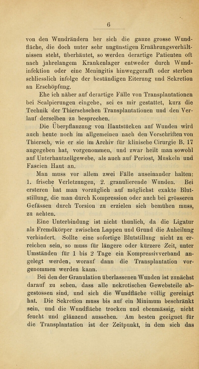 von den Wimdrändern her sich die ganze grosse Wund- fläche, die doch unter sehr ungünstigen Ernährungsverhält- nissen steht, überhäutet, so werden derartige Patienten oft nach jahrelangem Krankenlager entweder durch Wund- infektion oder eine Meningitis hinweggerafft oder sterben schliesslich infolge der beständigen Eiterung und Sekretion an Erschöpfung. Ehe ich näher auf derartige Fälle von Transplantationen bei Scalpierungen eingehe, sei es mir gestattet, kurz die Technik der Thierschschen Transplantationen und den Ver- lauf derselben zu besprechen. Die Überpflanzung von Hautstticken auf Wunden wird auch heute noch im allgemeineo nach den Vorschriften von Thiersch, wie er sie im Archiv für klinische Cirurgie B. 17 angegeben hat, vorgenommen, und zwar heilt man sowohl auf Unterhautzellgewebe, als auch auf Periost, Muskeln und Fascien Haut an. Man muss vor allem zwei Fälle auseinander halten: 1. frische Verletzungen, 2. granulierende Wunden. Bei ersteren hat man vorzüglich auf möglichst exakte Blut- stillung, die man durch Kompression oder auch bei grösseren Gefässen durch Torsion zu erzielen sich bemühen muss, zu achten. Eine Unterbindung ist nicht thunlich, da die Ligatur als Fremdkörper zwischen Lappen und Grund die Anheilung verhindert. Sollte eine sofortige Blutstillung nicht zu er- reichen sein, so muss für längere oder kürzere Zeit, unter Umständen für 1 bis 2 Tage ein Kompressivverband an- gelegt werden, worauf dann die Transplantation vor- genommen werden kann. Bei den der Granulation überlassenen Wunden ist zunächst darauf zu sehen, dass alle nekrotischen Gewebsteile ab- gestossen sind, und sich die Wundfläche völlig gereinigt hat. Die Sekretion muss bis auf ein Minimum beschränkt sein, und die Wundfläche trocken und ebenmässig, nicht feucht und glänzend aussehen. Am besten geeignet für die Transplantation ist der Zeitpunkt, in dem sich das