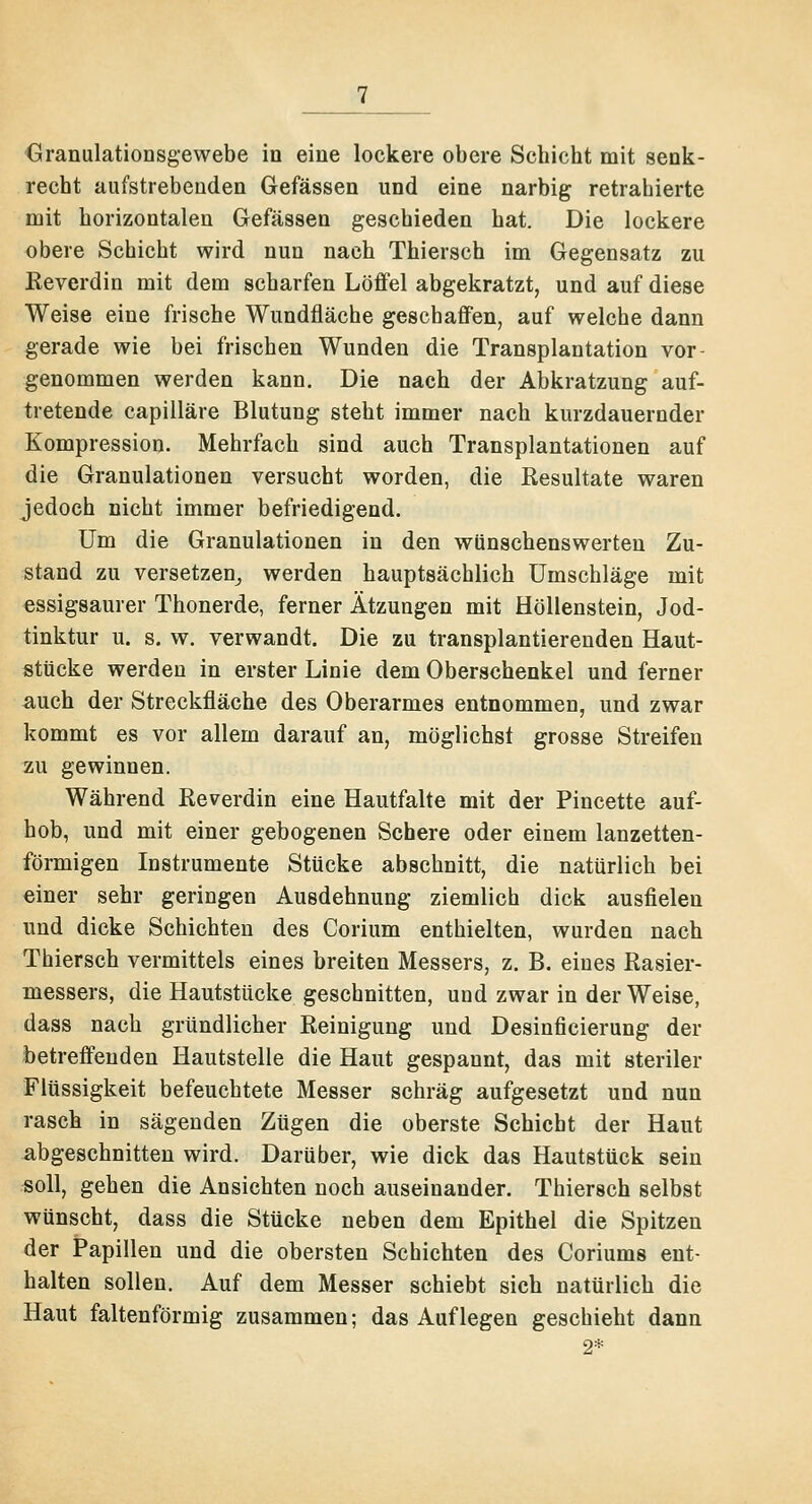 Granulationsgewebe in eine lockere obere Schicht mit senk- recht aufstrebenden Gefässen und eine narbig retrahierte mit horizontalen Gefässen geschieden hat. Die lockere obere Schicht wird nun nach Thiersch im Gegensatz zu Keverdin mit dem scharfen Löffel abgekratzt, und auf diese Weise eine frische Wundfläche geschaffen, auf welche dann gerade wie bei frischen Wunden die Transplantation vor- genommen werden kann. Die nach der Abkratzung auf- tretende capilläre Blutung steht immer nach kurzdauernder Kompression. Mehrfach sind auch Transplantationen auf die Granulationen versucht worden, die Kesultate waren jedoch nicht immer befriedigend. Um die Granulationen in den wünschenswerten Zu- stand zu versetzen^ werden hauptsächlich Umschläge mit essigsaurer Thonerde, ferner Ätzungen mit Höllenstein, Jod- tinktur u. s. w. verwandt. Die zu transplantierenden Haut- stücke werden in erster Linie dem Oberschenkel und ferner auch der Streckfläche des Oberarmes entnommen, und zwar kommt es vor allem darauf an, möglichst grosse Streifen zu gewinnen. Während Reverdin eine Hautfalte mit der Pincette auf- hob, und mit einer gebogenen Schere oder einem lanzetten- förmigen Instrumente Stücke abschnitt, die natürlich bei einer sehr geringen Ausdehnung ziemlich dick ausfielen und dicke Schichten des Corium enthielten, wurden nach Thiersch vermittels eines breiten Messers, z. B. eines Rasier- messers, die Hautstücke geschnitten, und zwar in der Weise, dass nach gründlicher Reinigung und Desinficierung der betreffenden Hautstelle die Haut gespannt, das mit steriler Flüssigkeit befeuchtete Messer schräg aufgesetzt und nun rasch in sägenden Zügen die oberste Schicht der Haut abgeschnitten wird. Darüber, wie dick das Hautstück sein rsoll, gehen die Ansichten noch auseinander. Thiersch selbst wünscht, dass die Stücke neben dem Epithel die Spitzen der Papillen und die obersten Schichten des Coriums ent- halten sollen. Auf dem Messer schiebt sich natürlich die Haut faltenförmig zusammen; das Auflegen geschieht dann