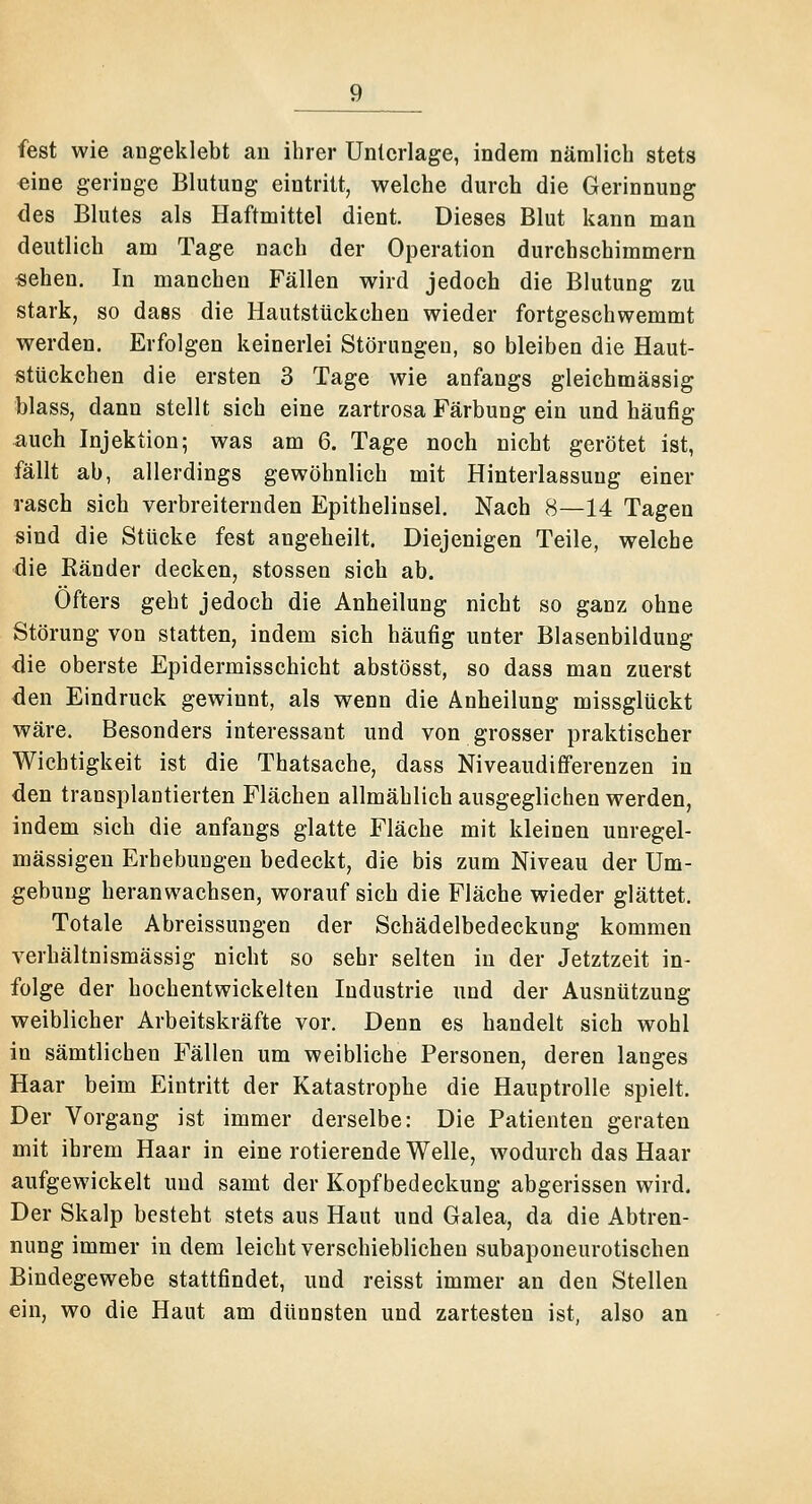 fest wie angeklebt an ihrer Unterlage, indem nämlich stets eine geringe Blutung eintritt, welche durch die Gerinnung des Blutes als Haftmittel dient. Dieses Blut kann man deutlich am Tage nach der Operation durchschimmern «ehen. In manchen Fällen wird jedoch die Blutung zu stark, so dass die Hautstückchen wieder fortgeschwemmt werden. Erfolgen keinerlei Störungen, so bleiben die Haut- stückchen die ersten 3 Tage wie anfangs gleichmässig blass, dann stellt sich eine zartrosa Färbung ein und häufig auch Injektion; was am 6. Tage noch nicht gerötet ist, fällt ab, allerdings gewöhnlich mit Hinterlassung einer rasch sich verbreiternden Epithelinsel. Nach 8—14 Tagen sind die Stücke fest angeheilt. Diejenigen Teile, welche die Ränder decken, stossen sich ab. Öfters geht jedoch die Anheilung nicht so ganz ohne Störung von statten, indem sich häufig unter Blasenbildung die oberste Epidermisschicht abstösst, so dass man zuerst den Eindruck gewinnt, als wenn die Anheilung missglückt wäre. Besonders interessant und von grosser praktischer Wichtigkeit ist die Thatsache, dass Niveaudifferenzen in den transplantierten Flächen allmählich ausgeglichen werden, indem sich die anfangs glatte Fläche mit kleinen unregel- mässigen Erhebungen bedeckt, die bis zum Niveau der Um- gebung heranwachsen, worauf sich die Fläche wieder glättet. Totale Abreissungen der Schädelbedeckung kommen verhältnismässig nicht so sehr selten in der Jetztzeit in- folge der hochentwickelten Industrie und der Ausnützung weiblicher Arbeitskräfte vor. Denn es handelt sich wohl in sämtlichen Fällen um weibliche Personen, deren langes Haar beim Eintritt der Katastrophe die Hauptrolle spielt. Der Vorgang ist immer derselbe: Die Patienten geraten mit ihrem Haar in eine rotierende Welle, wodurch das Haar aufgewickelt und samt der Kopfbedeckung abgerissen wird. Der Skalp besteht stets aus Haut und Galea, da die Abtren- nung immer in dem leicht verschieblichen subaponeurotischen Bindegewebe stattfindet, und reisst immer an den Stellen ein, wo die Haut am dünnsten und zartesten ist, also an