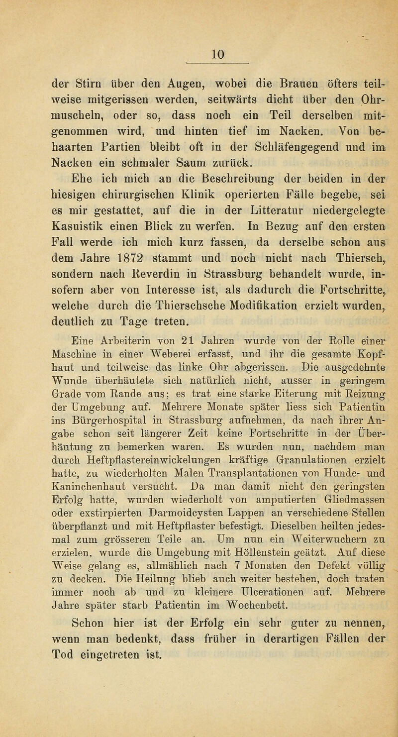 der Stirn über den Augen, wobei die Brauen öfters teil- weise mitgerissen werden, seitwärts dicht über den Ohr- muscheln, oder so, dass noch ein Teil derselben mit- genommen wird, und hinten tief im Nacken. Von be- haarten Partien bleibt oft in der Schläfengegend und im Nacken ein schmaler Saum zurück. Ehe ich mich an die Beschreibung der beiden in der hiesigen chirurgischen Klinik operierten Fälle begebe, sei es mir gestattet, auf die in der Litteratur niedergelegte Kasuistik einen Blick zu werfen. In Bezug auf den ersten Fall werde ich mich kurz fassen, da derselbe schon au» dem Jahre 1872 stammt und noch nicht nach Thiersch,, sondern nach Reverdin in Strassburg behandelt wurde, in- sofern aber von Interesse ist, als dadurch die Fortschritte, welche durch die Thierschsche Modifikation erzielt wurden, deutlich zu Tage treten. Eine Arbeiterin von 21 Jahren wurde von der Eolle einer Maschine in einer Weberei erfasst, und ihr die gesamte Kopf- haut und teilweise das linke Ohr abgerissen. Die ausgedehnt» Wunde überhäutete sich natürlich nicht, ausser in geringem Grade vom Eande aus; es trat eine starke Eiterung mit Reizung der Umgebung auf. Mehrere Monate später Hess sich Patientin ins Bürgerhospital in Strassburg aufnehmen, da nach ihrer An- gabe schon seit längerer Zeit keine Fortschritte in der Über- häutung zu bemerken waren. Es wurden nun, nachdem man durch Heftpflastereinwickelungen kräftige Granulationen erzielt hatte, zu wiederholten Malen Transplantationen von Hunde- und Kaninchenhaut versucht. Da man damit nicht den geringsten Erfolg hatte, wurden wiederholt von amputierten Gliedmasseu oder exstirpierten Darmoidcysten Lappen an verschiedene Stellen überpflanzt und mit Heftpflaster befestigt. Dieselben heilten jedes- mal zum grösseren Teile an. Um nun ein Weiterwuchern zu erzielen, wurde die Umgebung mit Höllenstein geätzt. Auf diese Weise gelang es, allmählich nach 7 Monaten den Defekt völlig zu decken. Die Heilung blieb auch weiter bestehen, doch traten immer noch ab und zu kleinere Ulcerationen auf. Mehrere Jahre später starb Patientin im Wochenbett. Schon hier ist der Erfolg ein sehr guter zu nennen,, wenn man bedenkt, dass früher in derartigen Fällen der Tod eingetreten ist.