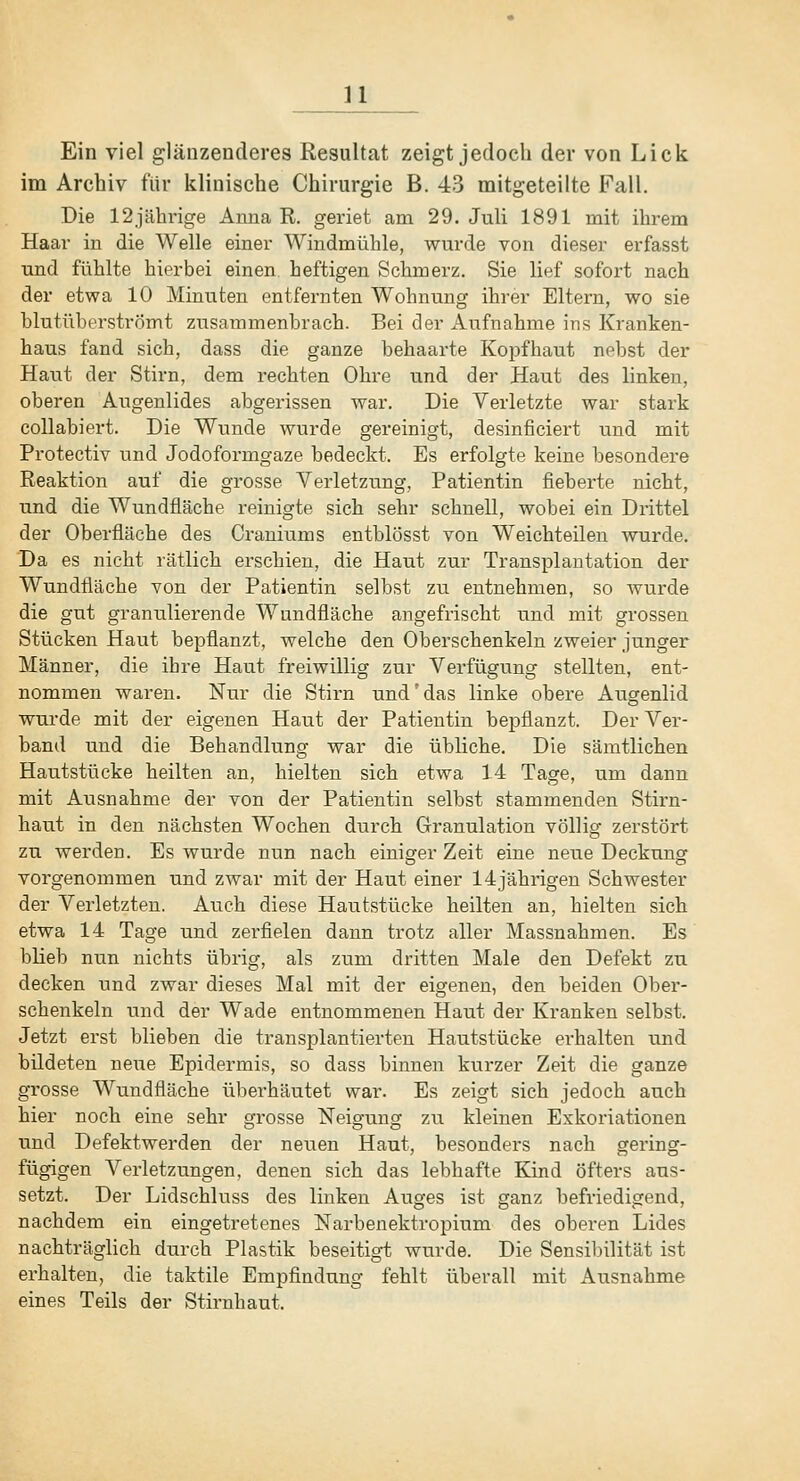 n Ein viel glänzenderes Resultat zeigt jedoch der von Lick im Archiv für klinische Chirurgie B. 43 mitgeteilte Fall. Die 12jährige Anna R. geriet am 29. Juli 1891 mit ihrem Haar in die Welle einer Windmühle, wurde von dieser erfasst und fühlte hierbei einen heftigen Schmerz. Sie lief sofort nach der etwa 10 Minuten entfernten Wohnung ihrer Eltern, wo sie blutüberströmt zusammenbrach. Bei der Aufnahme ins Kranken- haus fand sich, dass die ganze behaarte Kopfhaut nebst der Haut der Stirn, dem rechten Ohre und der Haut des linken, oberen Augenlides abgerissen war. Die Verletzte war stark collabiert. Die Wunde wurde gereinigt, desinficiert und mit Protectiv und Jodoformgaze bedeckt. Es erfolgte keine besondere Reaktion auf die grosse Verletzung, Patientin fieberte nicht, und die Wundfläche reinigte sich sehr schnell, wobei ein Drittel der Oberfläche des Craniums entblösst von Weichteilen wurde. Da es nicht rätlich erschien, die Haut zur Transplantation der Wundfläche von der Patientin selbst zu entnehmen, so wurde die gut granulierende Wundfläche angefrischt und mit grossen Stücken Haut bepflanzt, welche den Oberschenkeln zweier junger Männer, die ihre Haut freiwillig zur Verfügung stellten, ent- nommen waren. Nur die Stirn und'das linke obere Augenlid wurde mit der eigenen Haut der Patientin bepflanzt. Der Ver- band und die Behandlung war die übliche. Die sämtlichen Hautstücke heilten an, hielten sich etwa 14 Tage, um dann mit Ausnahme der von der Patientin selbst stammenden Stirn- haut in den nächsten Wochen durch Granulation völlig zerstört zu werden. Es wurde nun nach einiger Zeit eine neue Deckung vorgenommen und zwar mit der Haut einer 14jährigen Schwester der Verletzten. Auch diese Hautstücke heilten an, hielten sich etwa 14 Tage und zerfielen dann trotz aller Massnahmen. Es bheb nun nichts übrig, als zum dritten Male den Defekt zu decken und zwar dieses Mal mit der eigenen, den beiden Ober- schenkeln und der Wade entnommenen Haut der Kranken selbst. Jetzt erst blieben die transplantierten Hautstücke erhalten und bildeten nexie Epidermis, so dass binnen kurzer Zeit die ganze grosse Wundfläche überhäutet war. Es zeigt sich jedoch auch hier noch eine sehr grosse Neigung zu kleinen Exkoriationen und Defektwerden der neuen Haut, besonders nach gering- fügigen Verletzungen, denen sich das lebhafte Kind öfters aus- setzt. Der Lidschluss des linken Auges ist ganz befriedigend, nachdem ein eingetretenes Narbenektropium des oberen Lides nachträglich durch Plastik beseitigt wurde. Die Sensibilität ist erhalten, die taktile Empfindung fehlt überall mit Ausnahme eines Teils der Stirnhaut.