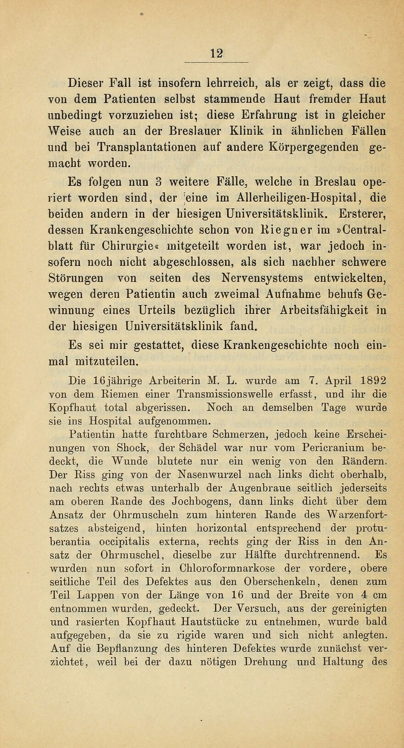 Dieser Fall ist insofern lehrreich, als er zeigt, dass die von dem Patienten selbst stammende Haut fremder Haut unbedingt vorzuziehen ist; diese Erfahrung ist in gleicher Weise auch an der Breslauer Klinik in ähnlichen Fällen und bei Transplantationen auf andere Körpergegenden ge- macht worden. Es folgen nun 3 weitere Fälle, welche in Breslau ope- riert worden sind, der eine im Allerheiligen-Hospital, die beiden andern in der hiesigen Universitätsklinik. Ersterer, dessen Krankengeschichte schon von Riegner im »Central- blatt für Chirurgie« mitgeteilt worden ist, war jedoch in- sofern noch nicht abgeschlossen, als sich nachher schwere Störungen von selten des Nervensystems entwickelten, wegen deren Patientin auch zweimal Aufnahme behufs Ge- winnung eines Urteils bezüglich ihrer Arbeitsfähigkeit in der hiesigen Universitätsklinik fand. Es sei mir gestattet, diese Krankengeschichte noch ein- mal mitzuteilen. Die 16jährige Arbeiterin M. L. wurde am 7. April 1892 von dem Eiemen einer Transmissionswelle erfasst, und ihr die Kopfhaut total abgerissen. Noch an demselben Tage wurde sie ins Hospital aufgenommen. Patientin hatte furchtbare Schmerzen, jedoch keine Erschei- nungen von Shock, der Schädel war nur vom Pericranium be- deckt, die Wunde blutete nur ein wenig von den Rändern. Der Riss ging von der Nasenwurzel nach links dicht oberhalb, nach rechts etwas unterhalb der Augenbraue seitlich jederseits am oberen Rande des Jochbogens, dann links dicht über dem Ansatz der Ohrmuscheln zum hinteren Rande des Warzenfort- satzes absteigend, hinten horizontal entsprechend der protu- berantia occipitalis externa, rechts ging der Riss in den An- satz der Ohrmuschel, dieselbe zur Hälfte durchtrennend. Es wurden nun sofort in Chloroformnarkose der vordere, obere seitliche Teil des Defektes aus den Oberschenkeln, denen zum Teil Lappen von der Länge von 16 und der Breite von 4 cm entnommen wurden, gedeckt. Der Versuch, aus der gereinigten und rasierten Kopfhaut Hautstücke zu entnehmen, wurde bald aufgegeben, da sie zu rigide waren und sich nicht anlegten. Auf die Bepflanzung des hinteren Defektes wurde zunächst ver- zichtet, weil bei der dazu nötigen Drehung und Haltung des