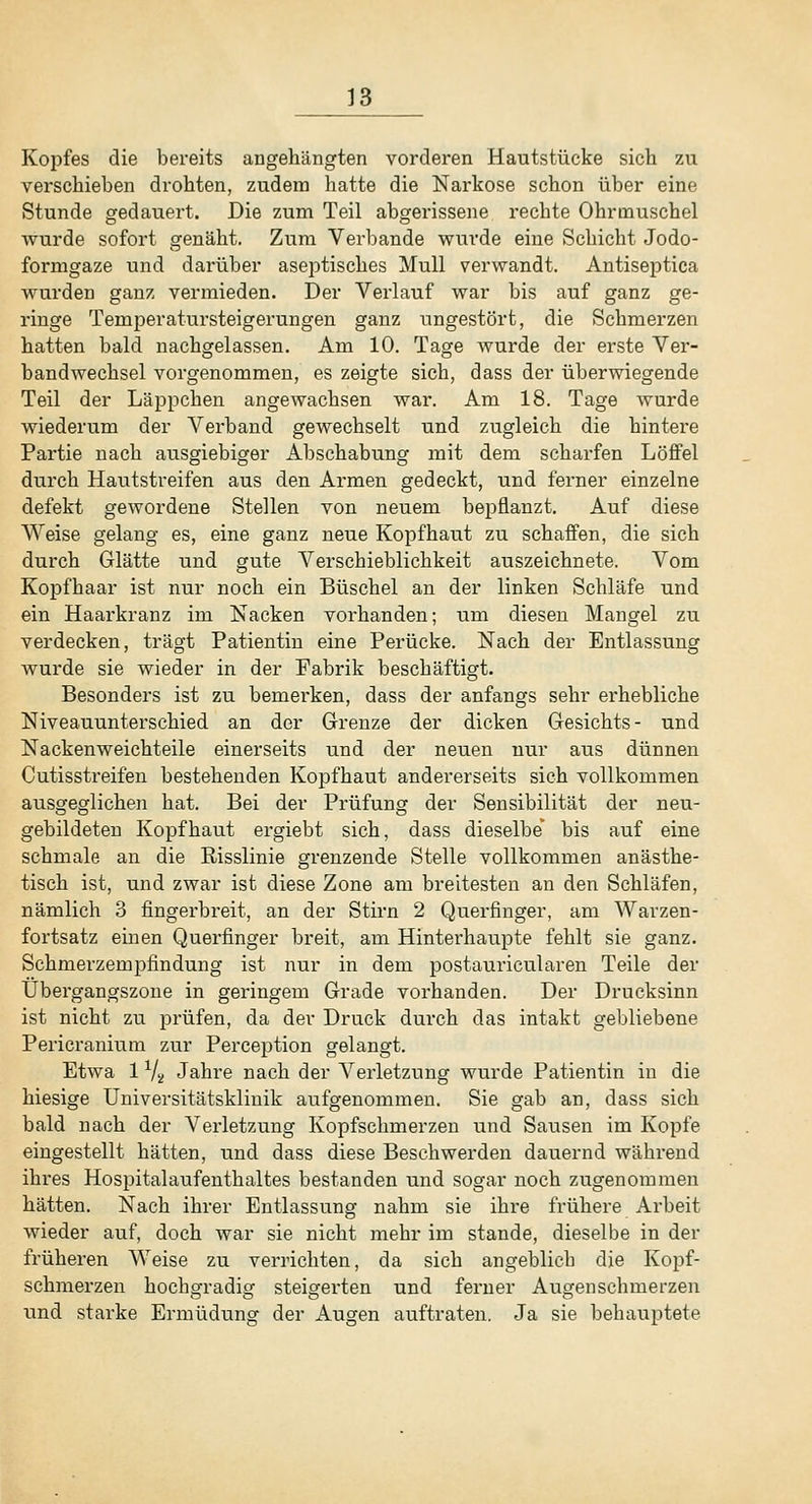Kopfes die bereits angehängten vorderen Hautstücke sich zu verschieben drohten, zudem hatte die Narkose schon über eine Stunde gedauert. Die zum Teil abgerissene rechte Ohrmuschel wurde sofort genäht. Zum Verbände wurde eine Schicht Jodo- formgaze und darüber aseptisches Mull verwandt. Antiseptica wurden ganz vermieden. Der Verlauf war bis auf ganz ge- ringe Temperatursteigerungen ganz ungestört, die Schmerzen hatten bald nachgelassen. Am 10. Tage wurde der erste Ver- bandwechsel vorgenommen, es zeigte sich, dass der überwiegende Teil der Läppchen angewachsen war. Am 18. Tage wurde wiederum der Verband gewechselt und zugleich die hintere Partie nach ausgiebiger Abschabung mit dem scharfen Löffel durch Hautstreifen aus den Armen gedeckt, und fei'ner einzelne defekt gewordene Stellen von neuem beiiflanzt. Auf diese Weise gelang es, eine ganz neue Kopfhaut zu schaffen, die sich durch Glätte und gute Verschieblichkeit auszeichnete. Vom Ko^Dfhaar ist nur noch ein Büschel an der linken Schläfe und ein Haarkranz im Nacken vorhanden; um diesen Mangel zu verdecken, trägt Patientin eine Perücke. Nach der Entlassung wurde sie wieder in der Fabrik beschäftigt. Besonders ist zu bemerken, dass der anfangs sehr ei'hebliche Niveauunterschied an der Grenze der dicken Gesichts- und Nacken weichteile einerseits und der neuen nur aus dünnen Cutisstreifen bestehenden Kopfhaut andererseits sich vollkommen ausgeglichen hat. Bei der Prüfung der Sensibilität der neu- gebildeten Kopfhaut ergiebt sich, dass dieselbe bis auf eine schmale an die ßisslinie grenzende Stelle vollkommen anästhe- tisch ist, und zwar ist diese Zone am breitesten an den Schläfen, nämlich 3 fingerbreit, an der Sth*n 2 Querfinger, am Wavzen- fortsatz einen Querfinger breit, am Hinterhaupte fehlt sie ganz. Schmerzempfindung ist nur in dem postauricularen Teile der Übergangszone in geringem Grade vorhanden. Der Drucksinn ist nicht zu prüfen, da der Druck durch das intakt gebliebene Pericranium zur Perception gelangt. Etwa 1 Vs» Jahre nach der Verletzung wurde Patientin in die hiesige Universitätsklinik aufgenommen. Sie gab an, dass sich bald nach der Verletzung Kopfschmerzen und Sausen im Kopfe eingestellt hätten, und dass diese Beschwerden dauernd während ihres Hospitalaufenthaltes bestanden und sogar noch zugenommen hätten. Nach ihrer Entlassung nahm sie ihi-e frühere Arbeit wieder auf, doch war sie nicht mehr im stände, dieselbe in der früheren Weise zu verrichten, da sich angeblicb die Kopf- schmerzen hochgradig steigerten und ferner Augenschmerzen und starke Ermüdung der Augen auftraten. Ja sie behauptete