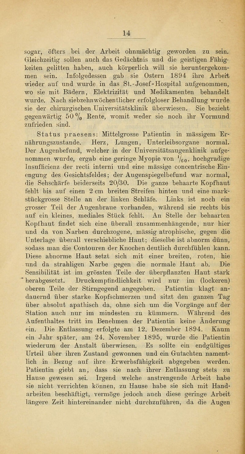 sogar, öfters bei der Arbeit ohnmächtig geworden zu sein. Gleichzeitig sollen auch das Gedächtnis und die geistigen Fähig- keiten gelitten haben, auch körperlich will sie heruntergekom- men sein. Infolgedessen gab sie Ostern 1894 ihre Arbeit wieder auf und wurde in das St.-Josef-Hospital aufgenommen, wo sie mit Bädern, Elektrizität und Medikamenten behandelt wurde. Nach siebzehnwöchentlicher erfolgloser Behandlung wurde sie der chirurgischen Universitätsklinik überwiesen. Sie bezieht gegenwärtig 50 % Rente, womit weder sie noch ihr Vormimd zufrieden sind. Status praesens: Mittelgrosse Patientin in massigem Er- nährungszustande. Herz, Lungen, ünterleibsorgane normal. Der Augenbefund, welcher in der Universitätsaugenklinik aufge- nommen wurde, ergab eine geringe Myopie von '/qq, hochgradige Insufficienz der recti interni und eine massige concentrische Ein- engung des Gesichtsfeldes; der Augenspiegelbefund war normal, die Sehschärfe beiderseits 20/30. Die ganze behaarte Kopfhaut fehlt bis auf einen 2 cm breiten Streifen hinten und eine mark- stückgrosse Stelle an der linken Schläfe. Links ist noch ein grosser Teil der Augenbraue vorhanden, während sie rechts bis auf ein kleines, mediales Stück fehlt. An Stelle der behaarten Kopfhaut findet sich eine überall zusammenhängende, nur hier und da von Narben durchzogene, massig atrophische, gegen die Unterlage überall verschiebliche Haut; dieselbe ist abnorm dünn, sodass man die Contouren der Knochen deutlich durchfühlen kann. Diese abnorme Haut setzt sich mit einer breiten, roten, hie und da strahligen Narbe gegen die normale Haut ab. Die Sensibilität ist im grössten Teile der überpflanzten Haut stark  herabgesetzt. Druckempfindlichkeit wird nur im (lockeren) oberen Teile der Stirngegend angegeben. Patientin klagt an- dauernd über stai'ke Kopfschmerzen und sitzt den ganzen Tag über absolut apathisch da, ohne sich um die Vorgänge auf der Station auch nur im mindesten zu kümmern. Während des Aufenthaltes tritt im Benehmen der Patientin keine Änderung ein. Die Entlassung erfolgte am 12. Dezember 1894. Kaum ein Jahr später, am 24. November 1895, wurde die Patientin wiederum der Anstalt überwiesen. Es sollte ein endgültiges Urteil über ihren Zustand gewonnen und ein Gutachten nament- lich in Bezug auf ihre Erwerbsfähigkeit abgegeben werden. Patientin giebt an, dass sie nach ihrer Entlassung stets zu Hause gewesen sei. Irgend welche anstrengende Arbeit habe sie nicht verrichten können, zu Hause habe sie sich mit Hand- arbeiten beschäftigt, vermöge jedoch auch diese geringe Arbeit längere Zeit hintereinander nicht durchzuführen, da die Augen J
