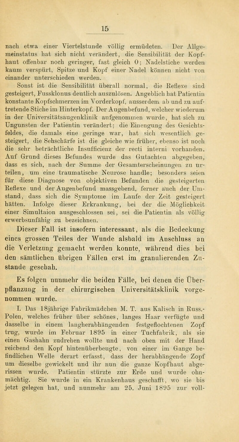 nach etwa einer Viertelstunde völliof ermüdeten. Der Allere- meinstatus hat sich nicht verändei't, die Sensibilität der Kopf- haut ofienbar noch geringer, fast gleich 0; Nadelstiche werden kaum verspürt, Spitze und Kopf einer Nadel können nicht von einander unterschieden werden. Sonst ist die Sensibilität überall normal, die Reflexe sind gesteigert, Fussklonus deutlich auszulösen. Angeblich hat Patientin konstante Kopfschmerzen im Vorderkopf, ausserdem al) und zu auf- tretende Stiche im Hintei'kopf. Der Augenbefund, welcher wiederum in der Universitätsaugenklinik aufgenommen wurde, hat sich zu Ungunsten der Patientin verändert; die Einengung des Gesichts- feldes, die damals eine geringe war, hat sich wesentlich ge- steigert, die Sehschärfe ist die gleiche wie früher, ebenso ist noch die sehr beträchtliche Insufficienz der recti interni vorhanden. Auf Grund dieses Befundes wurde das Gutachten abgegeben, dass es sich, nach der Summe der Gesamterscheinungen zu ur- teilen, um eine traumatische Neurose handle; besonders seien für diese Diagnose von objektiven Befunden die gesteigerten Reflexe und der Augenbefund massgebend, ferner auch der Um- stand, dass sich die Symptome im Laufe der Zeit gesteigert hätten. Infolge dieser Erkrankung, bei der die Möglichkeit einer Simultaion ausgeschlossen sei, sei die Patientin als völlig erwerbsunfähig zu bezeichnen. Dieser Fall ist insofern interessant, als die BedeckuDg eines grossen Teiles der Wunde alsbald im Anschluss an die Verletzung gemacht werden konnte, während dies bei den sämtlichen übrigen Fällen erst im granulierenden Zu- stande geschab. Es folgen nunmehr die beiden Fälle, bei denen die Über- pflanzung in der chirurgischen Universitätsklinik vorge- nommen wurde. I. Das 18jährige Pabrikmädchen M. T. aus Kaiisch in Russ.- Polen, welches früher über schönes, langes Haar verfügte und dasselbe in einem langherabhängenden festgeflochtenen Zopf trug, wurde im Februar 1895 in einer Tuchfabrik, als sie einen Gashahn zudrehen wollte und nach oben mit der Hand reichend den Kopf hintenüberbeugte, von einer im Gange be- findlichen Welle derart erfasst, dass der herabhängende Zopf um dieselbe gewickelt und ihr nun die ganze Kopfhaut abge- rissen wurde. Patientin stürzte zur Erde und wurde ohn- mächtig. Sie wurde in ein Krankenhaus geschafit, avo sie bis jetzt gelegen hat, und nunmehr am 25. Juni 1895 zur voll-