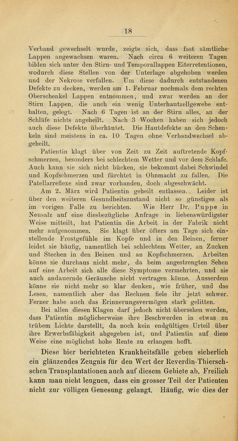 Verband gewechselt wurde, zeigte sich, dass fast sämtliche- Lappen angewachsen waren. Nach circa 6 weiteren Tagen bilden sich unter den Stirn- und Temporallappen Eiterretentionen, wodurch diese Stellen von der Unterlage abgehoben werden und der Nekrose verfallen. Um diese dadurch entstandenen Defekte zu decken, werden am 1. Februar nochmals dem rechten Oberschenkel Lappen entnommen, und zwar werden an der Stirn Lappen, die auch ein wenig Unterhautzellgewebe ent- halten, gelegt. Nach 6 Tagen ist an der Stirn alles, an der Schläfe nichts angeheilt. Nach 3 Wochen haben sich jedoch auch diese Defekte überhäutet. Die Hautdefekte an den Schen- keln sind meistens in ca. 10 Tagen ohne Verba,ndwechsel ab- geheilt. Patientin klagt über von Zeit zu Zeit auftretende Kopf- schmerzen, besonders bei schlechtem Wetter und vor dem Schlafe. Auch kann sie sich nicht bücken, sie bekommt dabei Schwindel und Kopfschmerzen und fürchtet in Ohnmacht zu fallen. Die Patellarrefiexe sind zwar vorhanden, doch abgeschwächt. Am 2. März wird Patientin geheilt entlassen. Leider ist über den weiteren Gesundheitszustand nicht so günstiges als im vorigen Falle zu berichten. Wie Herr Dr. Puppe in Neusalz auf eine diesbezügliche Anfrage in liebenswürdigster Weise mitteilt, hat Patientin die Arbeit in der Fabrik nicht mehr aufgenommen. Sie klagt über öfters am Tage sich ein- stellende Frostgefühle im Kopfe und in den Beinen, ferner leidet sie häufig, namentlich bei schlechtem Wetter, an Zucken und Stechen in den Beinen und an Kopfschmerzen. Arbeiten könne sie durchaus nicht mehr, da beim angestrengten Sehen auf eine Arbeit sich alle diese Symptome vermehrten, und sie auch andauernde Geräusche nicht vertragen könne. Ausserdem könne sie nicht mehr so klar denken, wie früher, und das Lesen, namentlich aber das Eechnen fiele ihr jetzt schwer. Ferner habe auch das Erinnerungsvei-mögen stark gelitten. Bei allen diesen Klagen darf jedoch nicht übersehen werden, dass Patientin möglicherweise ihre Beschwerden in etwas zu trübem Lichte darstellt, da noch kein endgültiges Urteil über ihre Erwerbsfähigkeit abgegeben ist, und Patientin auf diese Weise eine möglichst hohe Eente zu erlangen hofft. Diese hier berichteten Krankheitsfälle geben sicherlich ein glänzendes Zeugnis für den Wert der Reverdin-Thiersch- schen Transplantationen auch auf diesem Gebiete ab. Freilich kann man nicht leugnen, dass ein grosser Teil der Patienten nicht zur völligen Genesung gelangt. Häufig, wie dies der
