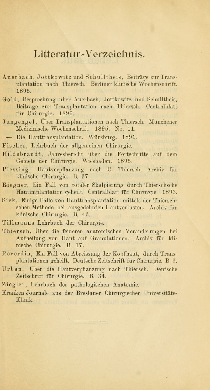 Litteratur-Verzeichnis. Auerbach, Jottkowitz und Schullthieis, Beiträge zur Trans- plantation nach Thiersch. Berliner klinische Wochenschrift. 1895. Gold, Besprechung über Auerbach, Jottkowitz und Schulltheis, Beiträge zur Transplantation nach Thiersch. Centralblatt für Chirurgie. 1896. Jungengel, Über Transplantationen nach Thiersch. Münchener Medizinische Wochenschrift. 1895. No. 11. — Die Hauttransplantation. Würzburg. 1891. Fischer, Lehrbuch der allgemeinen Chirurgie. Hildebrandt, Jahresbericht über die Fortschritte auf dem Gebiete der Chirurgie Wiesbaden. 1895. PI es sing, Hautverpflanzung nach C. Thiersch, Archiv für klinische Chirurgie. B. 37. Riegner, Ein Fall von totaler Skalpierung durch Thierschsche Hautimplantation geheilt. Centralblatt für Chirurgie. 1893. Sick, Einige Fälle von Hauttransplantation mittels der Thiersch- schen Methode bei ausgedehnten Hautverlusten, Archiv für klinische Chirurgie. B. 43. Tillmanns Lehrbuch der Chirurgie. Thiersch, über die feineren anatomischen Veränderungen bei Aufheilung von Haut auf Granulationen. Archiv für kli- nische Chirurgie. B. 17. Reverdin, Ein Fall von Abreissung der Kopfhaut, durch Trans- plantationen geheilt. Deutsche Zeitschrift für Chirurgie. B. G. Urban, Über die Hautverpflanzung nach Thiersch. Deutsche Zeitschrift für Chirurgie. B. 34. Ziegler, Lehrbuch der pathologischen Anatomie. Kranken-Journale aus der Breslauer Chirurgischen Universitäts- Klinik.