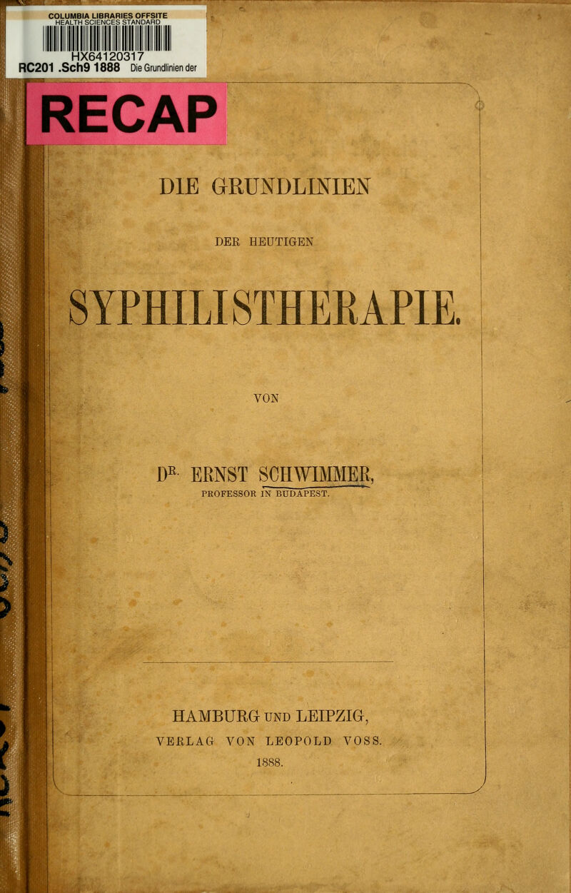 HX64120317 RC201 .Sch9 1888 Die Grundlinien der RECAP DIE GRUNDLINIEN DER HEUTIGEN SYPHILISTHEEAPIE. VON m ERNST SCHWIMMER, PROFESSOR IN BUDAPEST. HAMBÜRa UND LEIPZIG, VERLAG VON LEOPOLD VOSS. 1888.
