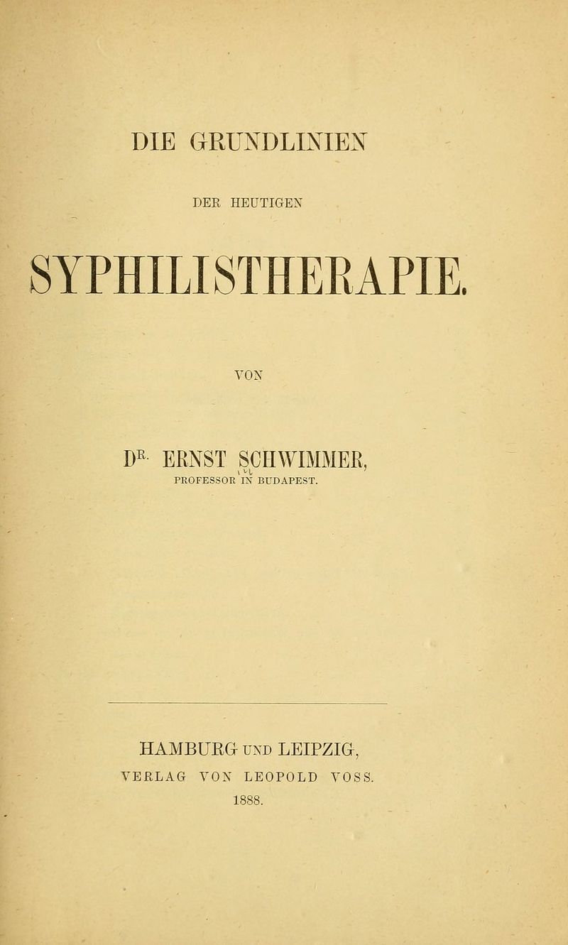 DIE URU^TDLij^-iEX DER HEUTIGEN SYPHILISTHEEAPIE. VON D^ ERNST SCHWIMMER, PROFESSOR IN BUDAPEST. HAMBURG UND LEIPZIG, VERLAG VON LEOPOLD VOSS. 1888.
