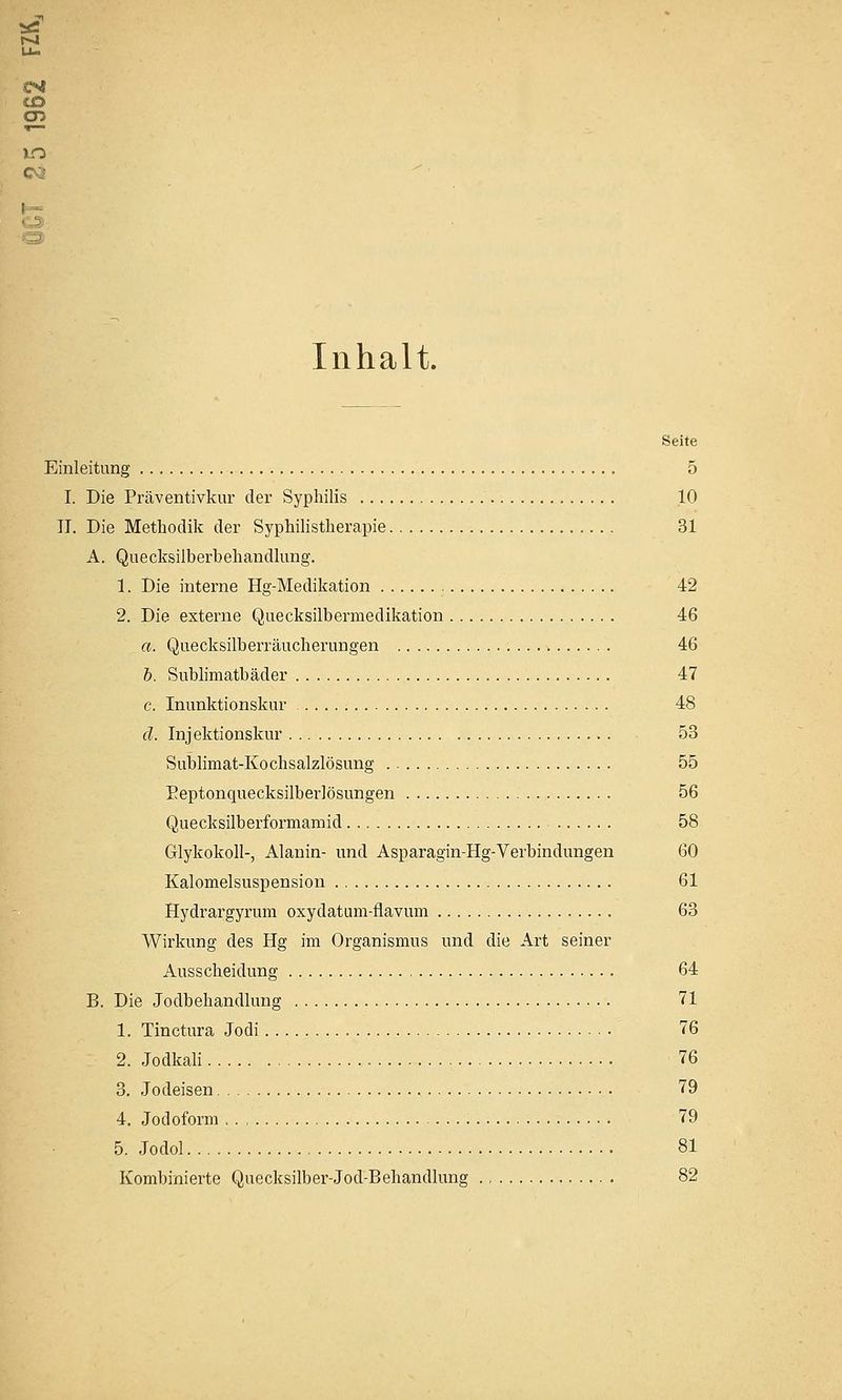 (CO m Inhalt. Seite Einleitung 5 I. Die Präventivkur der Syphilis 10 II. Die Methodik der Syphihstherapie 31 A. Quecksilberbehandlung. 1. Die interne Hg-Medikation 42 2. Die externe Quecksilbermedikation 46 a. Quecksilberräucherungen 46 b. Sublimatbäder 47 c. Inunktionskur 48 ä. Injektionskur 53 Subhmat-Kochsalzlösung 55 Eeptonquecksilberlösungen 56 Quecksilberformamid 58 GlykokoU-, Alanin- und Asparagin-Hg-Verbindungen 60 Kalomelsuspension 61 Hydrargyrum oxydatum-flavum 63 Wirkung des Hg im Organismus und die Art seiner Ausscheidung 64 B. Die Jodbehandlung 71 1. Tinctura Jodi 76 2. Jodkali 76 3. Jodeisen 79 4. Jodoform 79 5. Jodol 81 Kombinierte Quecksilber-Jod-Behandlung 82