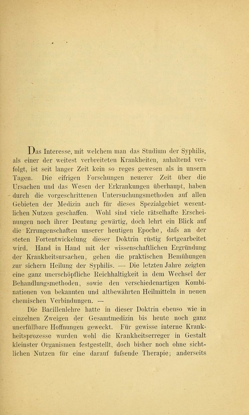 Das Interesse, mit welchem man das Studium der Syphilis, als einer der.weitest verbreiteten Krankheiten, anhaltend ver- folgt, ist seit langer Zeit kein so reges gewesen als in unsern Tagen. Die eifrigen Forschungen neuerer Zeit über die Ursachen und das Wesen der Erkrankungen überhaupt, haben durch die vorgeschrittenen Untersuchungsmethoden auf allen Gebieten der Medizin auch für dieses Spezialgebiet wesent- lichen Nutzen geschaffen. Wohl sind viele rätselhafte Erschei- nungen noch ihrer Deutung gewärtig, doch lehrt ein Blick auf die Errungenschaften unserer heutigen Epoche, dafs an der steten Fortentwickelung dieser Doktrin rüstig fortgearbeitet wird. Hand in Hand mit der Avissenschaftlichen Ergründung der Krankheitsursachen, gehen die praktischen Bemühungen zur sichern Heilung der Syphilis. — Die letzten Jahre zeigten eine ganz unerschöpfliche Eeichhaltigkeit in dem Wechsel der Behandlungsmethoden, sowie den verschiedenartigen Kombi- nationen von bekannten und altbewährten Heilmitteln in neuen chemischen Verbindungen. — Die Bacillenlehre hatte in dieser Doktrin ebenso wie in einzelnen Zweigen der Gesamtmedizin bis heute noch ganz unerfüllbare Hoffnungen geweckt. Für gewisse interne Krank- heitsprozesse wurden wohl die Krankheitserreger in Gestalt kleinster Organismen festgestellt, doch bisher noch ohne sicht- lichen Nutzen für eine darauf fufsende Therapie; anderseits
