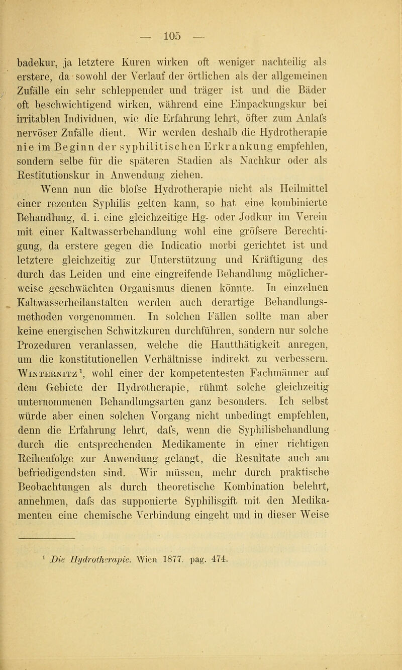 badekur, ja letztere Kuren wirken oft weniger nachteilig als erstere, da sowohl der Verlauf der örtlichen als der allgemeinen Zufälle ein sehr schleppender und träger ist und die Bäder oft beschwichtigend wirken, währentl eine Einpackungskur bei irritablen Individuen, wie die Erfahrung lehrt, öfter zum Anlafs nervöser Zufälle dient. Wir werden deshalb die Hydrotherapie nie im Beginn der syphilitischen Erkrankung empfehlen, sondern selbe für die späteren Stadien als Nachkur oder als Restitutionskur in Anwendung ziehen. Wenn nun die blofse Hydrotherapie nicht als Heilmittel einer rezenten Syphilis gelten kann, so hat eine kombinierte Behandlung, d. i. eine gleichzeitige Hg- oder Jodkur im Verein mit einer Kaltwasserbehandlung wohl eine gröfsere Berechti- gung, da erstere gegen die Indicatio morbi gerichtet ist und letztere gleichzeitig zur Unterstützung und Kräftigung des durch das Leiden und eine eingreifende Behandlung möglicher- weise geschwächten Organismus dienen könnte. In einzelnen Kaltwasserheilanstalten werden auch derartige Behandlungs- methoden vorgenommen. In solchen Fällen sollte man aber keine energischen Schwitzkuren durchführen, sondern nur solche Prozeduren veranlassen, welche die Hautthätigkeit anregen, um die konstitutionellen Verhältnisse indirekt zu verbessern. WiNTERNiTz\ wohl einer der kompetentesten Fachmänner auf dem Gebiete der Hydrotherapie, rühmt solche gleichzeitig unternommenen Behandlungsarten ganz besonders. Ich selbst würde aber einen solchen Vorgang nicht imbedingt empfehlen, denn die Erfahrung lehrt, dafs, wenn die Syphilisbehandlung durch die entsprechenden Medikamente in einer richtigen Reihenfolge zur Anwendung gelangt, die Resultate auch am befriedigendsten sind. Wir müssen, mehr durch praktische Beobachtungen als durch theoretische Kombination belehrt, annehmen, dafs das supponierte Syphilisgift mit den Medika- menten eine chemische Verbindung eingeht und in dieser Weise ^ Die Hydrotherapie. Wien 1877. pag. 474.