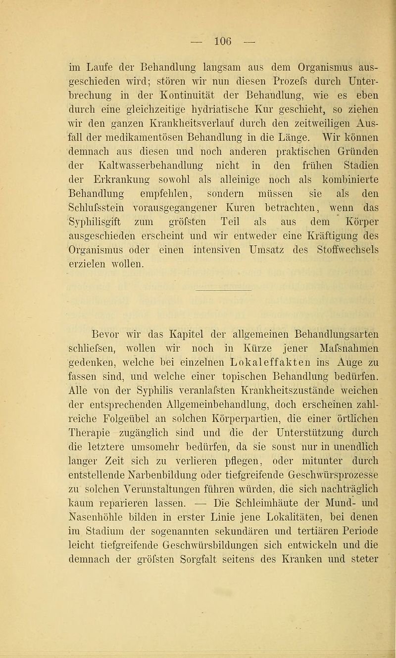 im Laufe der Behandlung langsam aus dem Organismus aus- geschieden wird; stören wir nun diesen Prozefs durch Unter- brechung in der Kontinuität der Behandlung, wie es eben durch eine gleichzeitige hydriatische Kur geschieht, so ziehen wir den ganzen Krankheitsverlauf durch den zeitweiligen Aus- fall der medikamentösen Behandlung in die Länge. Wir können demnach aus diesen und noch anderen praktischen Gründen der Kaltwasserbehandlung nicht in den frühen Stadien der Erkrankung sowohl als alleinige noch als kombinierte Behandlung empfehlen, sondern müssen sie als den Schlufsstein vorausgegangener Kuren betrachten, wenn das Syphilisgift zum gröfsten Teil als aus dem Körper ausgeschieden erscheint und wir entweder eine Kräftigung des Organismus oder einen intensiven Umsatz des Stoffwechsels erzielen wollen. Bevor wir das Kapitel der allgemeinen Behandlungsarten schliefsen, wollen ^\ir noch in Kürze jener Mafsnahmen gedenken, welche bei einzelnen Lokaleffakten ins Auge zu fassen sind, und welche einer topischen Behandlung bedürfen. Alle von der SyphiUs veranlafsten Krankheitszustände weichen der entsprechenden Allgemeinbehandlung, doch erscheinen zahl- reiche Folgeübel an solchen Körperpartien, die einer örtüchen Therapie zugänglich sind und die der Unterstützung durch die letztere umsomehr bedürfen, da sie sonst nur in unendlich langer Zeit sich zu verlieren pflegen, oder mitunter durch entstellende Narbenbildung oder tiefgreifende Geschwürsprozesse zu solchen Verunstaltungen führen würden, die sich nachträglich kaum reparieren lassen. — Die Schleimhäute der Mund- mid Nasenhöhle bilden in erster Linie jene Lokalitäten, bei denen im Stadium der sogenannten sekundären und tertiären Periode leicht tiefgreifende Geschwürsbildungen sich entwickeln und die demnach der gröfsten Sorgfalt seitens des Kranken und steter