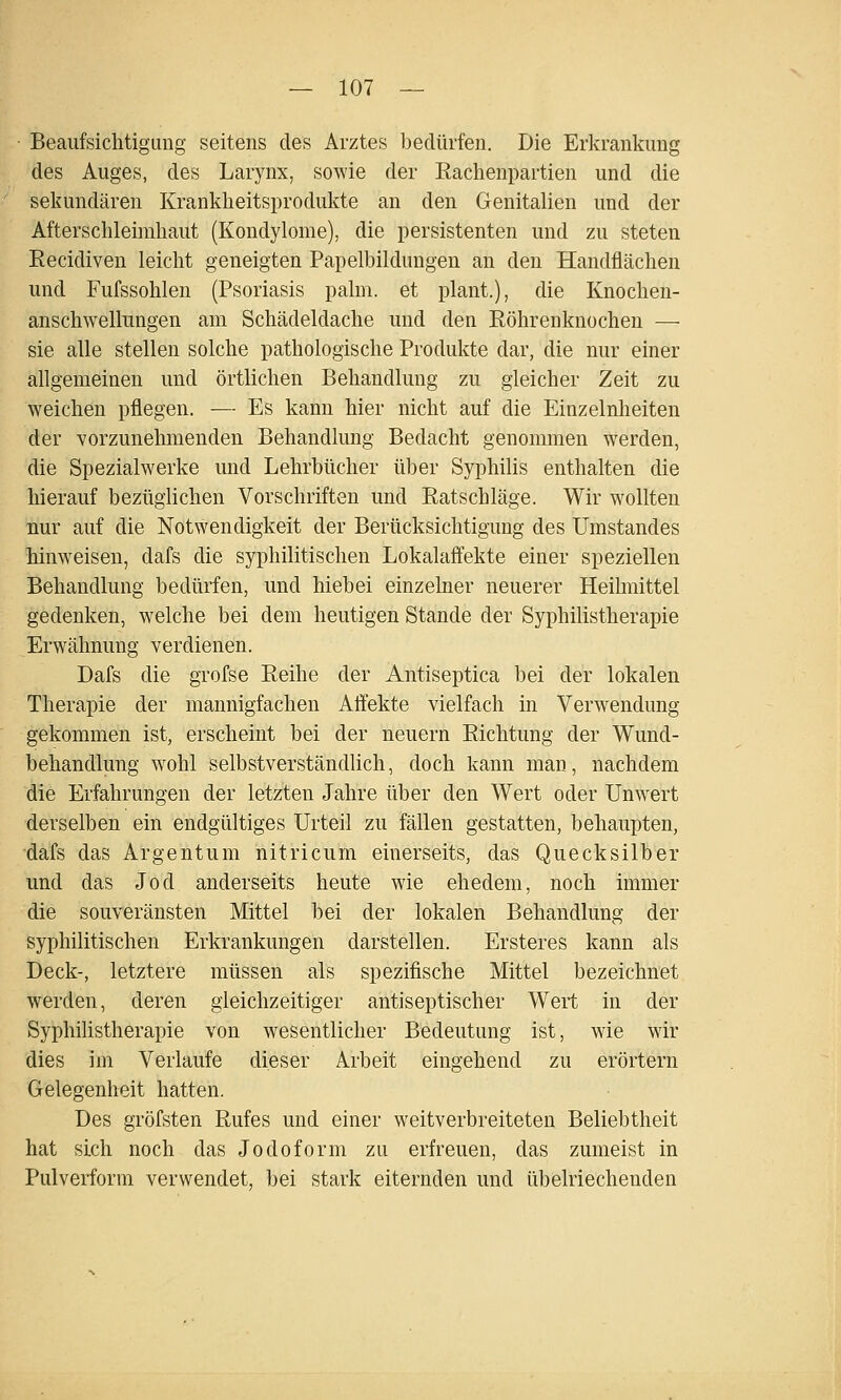 Beaufsichtigung seitens des Arztes bedürfen. Die Erkrankung des Auges, des Larynx, sowie der Eachenpartien und die sekundären Krankheitsprodukte an den Genitalien und der Afterschleimhaut (Kondylome), die persistenten und zu steten Eecidiven leicht geneigten Papelbildungen an den Handflächen und Fufssohlen (Psoriasis palm. et plant.), die Knochen- anschwellnngen am Schädeldache und den Eöhrenknochen — sie alle stellen solche pathologische Produkte dar, die nur einer allgemeinen und örtlichen Behandlung zu gleicher Zeit zu weichen pflegen. — Es kann hier nicht auf die Einzelnheiten der vorzunehmenden Behandlung Bedacht genommen werden, die SpezialWerke und Lehrbücher über Syphilis enthalten die hierauf bezüglichen Vorschriften und Eatschläge. Wir wollten nur auf die Notwendigkeit der Berücksichtigung des Umstandes hinweisen, dafs die syphilitischen Lokalaffekte einer speziellen Behandlung bedürfen, und hiebei einzelner neuerer Heihnittel gedenken, welche bei dem heutigen Stande der Syphilistherapie Erwähnung verdienen. Dafs die grofse Eeihe der Antiseptica bei der lokalen Therapie der mannigfachen Affekte vielfach in Verwendung gekommen ist, erscheint bei der neuern Eichtung der Wund- behandlung wohl selbstverständlich, doch kann man, nachdem die Erfahrungen der letzten Jahre über den Wert oder Unw^ert derselben ein endgültiges Urteil zu fällen gestatten, behaupten, dafs das Argentum nitricum einerseits, das Quecksilber und das Jod anderseits heute wie ehedem, noch immer die souveränsten Mittel bei der lokalen Behandlung der syphilitischen Erkrankungen darstellen. Ersteres kann als Deck-, letztere müssen als spezifische Mittel bezeichnet werden, deren gleichzeitiger antiseptischer Wert in der Syphihstherapie von wesentlicher Bedeutung ist, wie wir dies im Verlaufe dieser Arbeit eingehend zu erörtern Gelegenheit hatten. Des gröfsten Eufes und einer weitverbreiteten Beliebtheit hat sich noch das Jodoform zu erfreuen, das zumeist in Pulverform verwendet, l)ei stark eiternden und übelriechenden